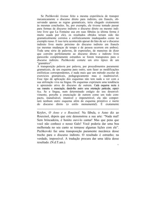 Se Pechkovski tivesse feito a mesma experiência de transpor
mecanicamente o discurso direto para indireto, em francês, ob-
servando apenas as regras gramaticais, teria chegado exatamente
às mesmas conclusões. Se, por exemplo, ele tivesse tentado passar
para formas de discurso indireto o discurso direto ou mesmo indi-
reto livre que La Fontaine usa em suas fábulas (a última forma é
muito usada por ele), os resultados obtidos teriam sido tão
gramaticalmente corretos e estilisticamente inadequados como no
exemplo russo. E isso teria acontecido apesar do fato de ser o discurso
indireto livre muito próximo do discurso indireto em francês
(as mesmas mudanças de tempo e de pessoa ocorrem em ambos).
Toda uma série de palavras, de expressões, de maneiras de dizer
que convêm perfeitamente ao discurso direto e indireto livre
parecerão completamente estranhos se forem transpostos para o
discurso indireto. Pechkovski comete um erro típico de um
“gramático”.
A transposição palavra por palavra, por procedimentos puramente
gramaticais, de um esquema para outro, sem fazer as modificações
estilísticas correspondentes, é nada mais que um método escolar de
exercícios gramaticais, pedagogicamente mau e inadmissível.
Esse tipo de aplicação dos esquemas não tem nada a ver com a
sua utilização viva na língua. Os esquemas exprimem uma tendência
à apreensão ativa do discurso de outrem. Cada esquema recria à
sua maneira a enunciação, dando-lhe assim uma orientação particular, especí-
fica. Se a língua, num determinado estágio do seu desenvol-
vimento, percebe a enunciação de outrem como um todo com-
pacto, inanalisável, imutável e impenetrável, ela não compor-
tará nenhum outro esquema além do esquema primitivo e inerte
do discurso direto (o estilo monumental). É exatamente

Krylov, O Asno e o Rouxinol. Na fábula, o Asno diz ao
Rouxinol, depois que este demonstrou a sua arte: “Nada mal!
Sem brincadeira, é bonito ouvi-lo cantar! Mas que pena que
você não conhece o nosso Galo! Você poderia dar uma boa
melhorada no seu canto se tomasse algumas lições com ele”.
Pechkovski faz uma transposição puramente mecânica desse
trecho para o discurso indireto. O resultado é estranho; na
verdade, impossível. A tradução procura dar uma idéia desse
resultado. (N.d.T.am.).
                                                                          161
 