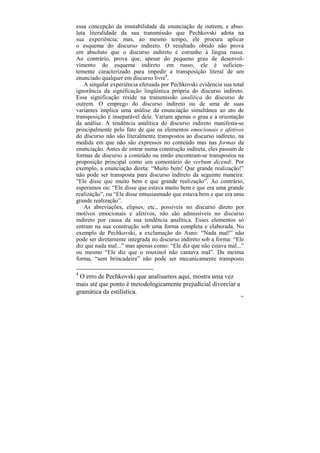 essa concepção da imutabilidade da enunciação de outrem, e abso-
luta literalidade da sua transmissão que Pechkovski adota na
sua experiência; mas, ao mesmo tempo, ele procura aplicar
o esquema do discurso indireto. O resultado obtido não prova
em absoluto que o discurso indireto é estranho à língua russa.
Ao contrário, prova que, apesar do pequeno grau de desenvol-
vimento do esquema indireto em russo, ele é suficien-
temente caracterizado para impedir a transposição literal de um
enunciado qualquer em discurso livre4.
   A singular experiência efetuada por Pechkovski evidencia sua total
ignorância da significação lingüística própria do discurso indireto.
Essa significação reside na transmissão analítica do discurso de
outrem. O emprego do discurso indireto ou de uma de suas
variantes implica uma análise da enunciação simultânea ao ato de
transposição e inseparável dele. Variam apenas o grau e a orientação
da análise. A tendência analítica do discurso indireto manifesta-se
principalmente pelo fato de que os elementos emocionais e afetivos
do discurso não são literalmente transpostos ao discurso indireto, na
medida em que não são expressos no conteúdo mas nas formas da
enunciação. Antes de entrar numa construção indireta, eles passam de
formas de discurso a conteúdo ou então encontram-se transpostos na
proposição principal como um comentário do verbum dicendi. Por
exemplo, a enunciação direta: “Muito bem! Que grande realização!”
não pode ser transposta para discurso indireto da seguinte maneira:
“Ele disse que muito bem e que grande realização”. Ao contrário,
esperamos ou: “Ele disse que estava muito bem e que era uma grande
realização”, ou “Ele disse entusiasmado que estava bem e que era uma
grande realização”.
   As abreviações, elipses, etc., possíveis no discurso direto por
motivos emocionais e afetivos, não são admissíveis no discurso
indireto por causa da sua tendência analítica. Esses elementos só
entram na sua construção sob uma forma completa e elaborada. No
exemplo de Pechkovski, a exclamação do Asno: “Nada mal!” não
pode ser diretamente integrada no discurso indireto sob a forma: “Ele
diz que nada mal...” mas apenas como: “Ele diz que não estava mal...”
ou mesmo “Ele diz que o rouxinol não cantava mal”. Da mesma
forma, “sem brincadeira” não pode ser mecanicamente transposto

4
 O erro de Pechkovski que analisamos aqui, mostra uma vez
mais até que ponto é metodologicamente prejudicial divorciar a
gramática da estilística.
                                                                   162
 