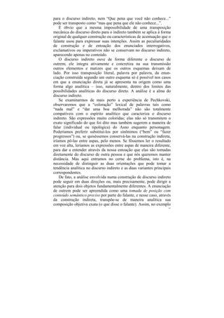 para o discurso indireto, nem “Que pena que você não conhece...”
pode ser transposto como “mas que pena que ele não conhece...”.
    É óbvio que a mesma impossibilidade de uma transposição
mecânica do discurso direto para o indireto também se aplica à forma
original de qualquer construção ou características de acentuação que o
falante usou para expressar suas intenções. Assim as peculiaridades
de construção e de entoação dos enunciados interrogativos,
exclamativos ou imperativos não se conservam no discurso indireto,
aparecendo apenas no conteúdo.
    O discurso indireto ouve de forma diferente o discurso de
outrem; ele integra ativamente e concretiza na sua transmissão
outros elementos e matizes que os outros esquemas deixam de
lado. Por isso transposição literal, palavra por palavra, da enun-
ciação construída segundo um outro esquema só é possível nos casos
em que a enunciação direta já se apresenta na origem como uma
forma algo analítica – isso, naturalmente, dentro dos limites das
possibilidades analíticas do discurso direto. A análise é a alma do
discurso indireto.
    Se examinarmos de mais perto a experiência de Pechkovski,
observaremos que a “coloração” lexical de palavras tais como
“nada mal” e “dar uma boa melhorada” não são totalmente
compatíveis com o espírito analítico que caracteriza o discurso
indireto. São expressões muito coloridas; elas não só transmitem o
exato significado do que foi dito mas também sugerem a maneira de
falar (individual ou tipológica) do Asno enquanto personagem.
Poderíamos preferir substituí-los por sinônimos (“bem” ou “fazer
progressos”) ou, se quiséssemos conservá-las na construção indireta,
iríamos pô-las entre aspas, pelo menos. Se fôssemos ler o resultado
em voz alta, leríamos as expressões entre aspas de maneira diferente,
para dar a entender através da nossa entoação que elas são tomadas
diretamente do discurso de outra pessoa e que nós queremos manter
distância. Mas aqui entramos no cerne do problema, isto é, na
necessidade de distinguir as duas orientações que pode tomar a
tendência analítica no discurso indireto e as duas variantes principais
correspondentes.
    De fato, a análise envolvida numa construção de discurso indireto
pode seguir em duas direções ou, mais precisamente, pode dirigir a
atenção para dois objetos fundamentalmente diferentes. A enunciação
de outrem pode ser apreendida como uma tomada de posição com
conteúdo semântico preciso por parte do falante, e nesse caso, através
da construção indireta, transpõe-se de maneira analítica sua
composição objetiva exata (o que disse o falante). Assim, no exemplo
                                                                     163
 