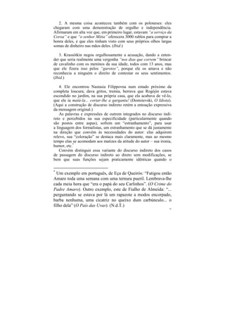 2. A mesma coisa aconteceu também com os poloneses: eles
chegaram com uma demonstração de orgulho e independência.
Afirmaram em alta voz que, em primeiro lugar, estavam “a serviço da
Coroa” e que “o senhor Mitia” oferecera 3000 rublos para comprar a
honra deles, e que eles tinham visto com seus próprios olhos largas
somas de dinheiro nas mãos deles. (Ibid.)

   3. Krassótkin negou orgulhosamente a acusação, dando a enten-
der que seria realmente uma vergonha “nos dias que correm” brincar
de cavalinho com os meninos da sua idade, todos com 13 anos, mas
que ele fizera isso pelos “garotos”, porque ele os amava e não
reconhecia a ninguém o direito de contestar os seus sentimentos.
(Ibid.)

    4. Ele encontrou Nastasia Filíppovna num estado próximo da
completa loucura; dava gritos, tremia, berrava que Rogójin estava
escondido no jardim, na sua própria casa, que ela acabava de vê-lo,
que ele ia matá-la... cortar-lhe a garganta! (Dostoievski, O Idiota).
(Aqui a construção de discurso indireto retém a entoação expressiva
da mensagem original.)
    As palavras e expressões de outrem integrados no discurso indi-
reto e percebidos na sua especificidade (particularmente quando
são postos entre aspas), sofrem um “estranhamento”, para usar
a linguagem dos formalistas, um estranhamento que se dá justamente
na direção que convém às necessidades do autor: elas adquirem
relevo, sua “coloração” se destaca mais claramente, mas ao mesmo
tempo elas se acomodam aos matizes da atitude do autor – sua ironia,
humor, etc.*
    Convém distinguir essa variante do discurso indireto dos casos
de passagem do discurso indireto ao direto sem modificações, se
bem que suas funções sejam praticamente idênticas quando o

*
  Um exemplo em português, de Eça de Queirós: “Fatigou então
Amaro toda uma semana com uma ternura pueril. Lembrava-lhe
cada meia hora que “era o papá do seu Carlinhos”. (O Crime do
Padre Amaro). Outro exemplo, este de Fialho de Almeida: “...
perguntando se estava por lá um rapazote a modos encorpado,
barba nenhuma, uma cicatriz no queixo dum carbúnculo... o
filho dela” (O País das Uvas). (N.d.T.)
                                                                   166
 