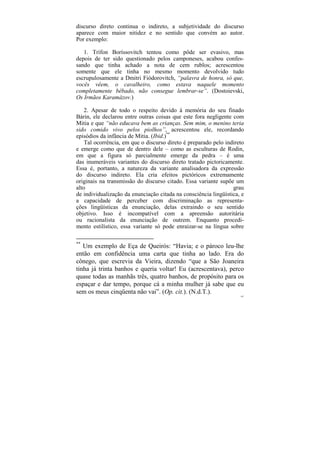 discurso direto continua o indireto, a subjetividade do discurso
aparece com maior nitidez e no sentido que convém ao autor.
Por exemplo:

   1. Trífon Boríssovitch tentou como pôde ser evasivo, mas
depois de ter sido questionado pelos camponeses, acabou confes-
sando que tinha achado a nota de cem rublos; acrescentou
somente que ele tinha no mesmo momento devolvido tudo
escrupulosamente a Dmitri Fiódorovitch, “palavra de honra, só que,
vocês vêem, o cavalheiro, como estava naquele momento
completamente bêbado, não consegue lembrar-se”. (Dostoievski,
Os Irmãos Karamázov.)

    2. Apesar de todo o respeito devido à memória do seu finado
Bárin, ele declarou entre outras coisas que este fora negligente com
Mitia e que “não educava bem as crianças. Sem mim, o menino teria
sido comido vivo pelos piolhos”, acrescentou ele, recordando
episódios da infância de Mitia. (Ibid.)**
    Tal ocorrência, em que o discurso direto é preparado pelo indireto
e emerge como que de dentro dele – como as esculturas de Rodin,
em que a figura só parcialmente emerge da pedra – é uma
das inumeráveis variantes do discurso direto tratado pictoricamente.
Essa é, portanto, a natureza da variante analisadora da expressão
do discurso indireto. Ela cria efeitos pictóricos extremamente
originais na transmissão do discurso citado. Essa variante supõe um
alto                                                             grau
de individualização da enunciação citada na consciência lingüística, e
a capacidade de perceber com discriminação as representa-
ções lingüísticas da enunciação, delas extraindo o seu sentido
objetivo. Isso é incompatível com a apreensão autoritária
ou racionalista da enunciação de outrem. Enquanto procedi-
mento estilístico, essa variante só pode enraizar-se na língua sobre

**
   Um exemplo de Eça de Queirós: “Havia; e o pároco leu-lhe
então em confidência uma carta que tinha ao lado. Era do
cônego, que escrevia da Vieira, dizendo “que a São Joaneira
tinha já trinta banhos e queria voltar! Eu (acrescentava), perco
quase todas as manhãs três, quatro banhos, de propósito para os
espaçar e dar tempo, porque cá a minha mulher já sabe que eu
sem os meus cinqüenta não vai”. (Op. cit.). (N.d.T.).
                                                                    167
 