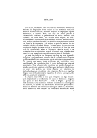 PRÓLOGO



    Não existe, atualmente, uma única análise marxista no domínio da
filosofia da linguagem. Nem sequer há nos trabalhos marxistas
relativos a outras questões, próximas daquelas da linguagem, alguma
formulação, a respeito desta, que seja um pouco precisa e
desenvolvida. Portanto, a problemática de nosso trabalho, que
desbrava, de certa forma, um terreno ainda virgem, só pode,
evidentemente, situar-se num nível bastante modesto. Não se trata de
uma análise marxista sistemática e definitiva dos problemas básicos
da filosofia da linguagem. Tal análise só poderia resultar de um
trabalho coletivo de grande fôlego. De nossa parte, tivemos que nos
restringir à simples tarefa de esboçar as orientações de base que uma
reflexão aprofundada sobre a linguagem deveria seguir e os
procedimentos metodológicos a partir dos quais essa reflexão deve
estabelecer-se para abordar os problemas concretos da lingüística.
    A atual inexistência, na literatura marxista, de uma descrição
definitiva e universalmente reconhecida da realidade específica dos
problemas ideológicos tornou nossa tarefa particularmente complexa.
Na maioria dos casos, esses problemas são percebidos como
manifestações da consciência, isto é, como fenômenos de natureza
psicológica. Uma tal concepção constituiu um grande obstáculo ao
estudo correto dos aspectos específicos dos fenômenos ideológicos,
os quais não podem, de forma alguma, ser reduzidos às
particularidades da consciência e do psiquismo. Por isso, o papel da
língua, como realidade material específica da criação ideológica, não
pôde ser justamente apreciado.
    É preciso acrescentar a isso que categorias do tipo mecani-
cista implantaram-se solidamente em todos os domínios a respeito
dos quais os pais fundadores – Marx e Engels – pouco ou
nada disseram. Esses domínios, portanto, encontram-se, com respeito
ao essencial, no estádio do materialismo mecanicista pré-dialético.
Todos os domínios da ciência das ideologias acham-se, atualmente,
ainda dominados pela categoria da causalidade mecanicista. Além
                                                                    24
 