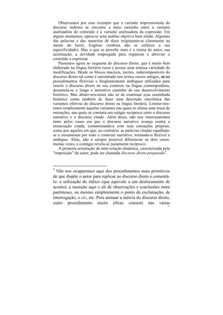 Observamos por esse exemplo que a variante impressionista do
discurso indireto se encontra a meio caminho entre a variante
analisadora do conteúdo e a variante analisadora da expressão. Em
alguns momentos, opera-se uma análise objetiva bem nítida. Algumas
das palavras e das maneiras de dizer originaram-se claramente na
mente do herói, Eugênio (embora não se enfatize a sua
especificidade). Mas o que se percebe mais é a ironia do autor, sua
acentuação, a atividade empregada para organizar e abreviar o
conteúdo a expressar.
   Passemos agora ao esquema do discurso direto, que é muito bem
elaborado na língua literária russa e possui uma imensa variedade de
modificações. Desde os blocos maciços, inertes, indecomponíveis do
discurso direto tal como é encontrado nos textos russos antigos, até aos
procedimentos flexíveis e freqüentemente ambíguos utilizados para
inserir o discurso direto no seu contexto na língua contemporânea,
desenrola-se o longo e instrutivo caminho do seu desenvolvimento
histórico. Mas abster-nos-emos não só de examinar essa caminhada
histórica como também de fazer uma descrição sincrônica das
variantes efetivas do discurso direto na língua literária. Limitar-nos-
emos simplesmente àquelas variantes nas quais se efetua uma troca de
entoações, nas quais se constata um estágio recíproco entre o discurso
narrativo e o discurso citado. Além disso, não nos interessaremos
tanto pelos casos em que o discurso narrativo avança contra a
enunciação citada, contaminando-a com suas entoações próprias,
como por aqueles em que, ao contrário, as palavras citadas espalham-
se e enxameiam por todo o contexto narrativo, tornando-o flexível e
ambíguo. Aliás, não é sempre possível diferenciar os dois casos:
muitas vezes, o contágio revela-se justamente recíproco.
   A primeira orientação da inter-relação dinâmica, caracterizada pela
“imposição” do autor, pode ser chamada discurso direto preparado5.


5
  Não nos ocuparemos aqui dos procedimentos mais primitivos
de que dispõe o autor para replicar ao discurso direto e comentá-
lo: a utilização do itálico (que equivale a um deslocamento de
acento), a inserção aqui e ali de observações e conclusões entre
parênteses, ou mesmo simplesmente o ponto de exclamação, de
interrogação, o sic, etc. Para atenuar a inércia do discurso direto,
outro procedimento muito eficaz consiste nas várias
                                                                      169
 