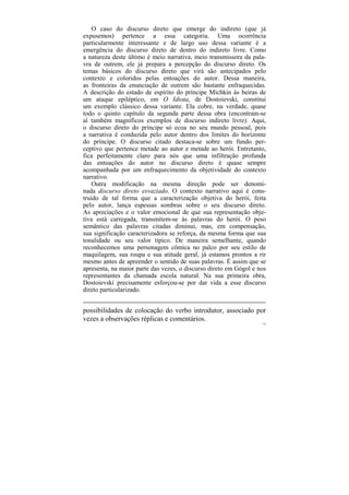 O caso do discurso direto que emerge do indireto (que já
expusemos) pertence a essa categoria. Uma ocorrência
particularmente interessante e de largo uso dessa variante é a
emergência do discurso direto de dentro do indireto livre. Como
a natureza deste último é meio narrativa, meio transmissora da pala-
vra de outrem, ele já prepara a percepção do discurso direto. Os
temas básicos do discurso direto que virá são antecipados pelo
contexto e coloridos pelas entoações do autor. Dessa maneira,
as fronteiras da enunciação de outrem são bastante enfraquecidas.
A descrição do estado de espírito do príncipe Míchkin às beiras de
um ataque epiléptico, em O Idiota, de Dostoievski, constitui
um exemplo clássico dessa variante. Ela cobre, na verdade, quase
todo o quinto capítulo da segunda parte dessa obra (encontram-se
aí também magníficos exemplos de discurso indireto livre). Aqui,
o discurso direto do príncipe só ecoa no seu mundo pessoal, pois
a narrativa é conduzida pelo autor dentro dos limites do horizonte
do príncipe. O discurso citado destaca-se sobre um fundo per-
ceptivo que pertence metade ao autor e metade ao herói. Entretanto,
fica perfeitamente claro para nós que uma infiltração profunda
das entoações do autor no discurso direto é quase sempre
acompanhada por um enfraquecimento da objetividade do contexto
narrativo.
    Outra modificação na mesma direção pode ser denomi-
nada discurso direto esvaziado. O contexto narrativo aqui é cons-
truído de tal forma que a caracterização objetiva do herói, feita
pelo autor, lança espessas sombras sobre o seu discurso direto.
As apreciações e o valor emocional de que sua representação obje-
tiva está carregada, transmitem-se às palavras do herói. O peso
semântico das palavras citadas diminui, mas, em compensação,
sua significação caracterizadora se reforça, da mesma forma que sua
tonalidade ou seu valor típico. De maneira semelhante, quando
reconhecemos uma personagem cômica no palco por seu estilo de
maquilagem, sua roupa e sua atitude geral, já estamos prontos a rir
mesmo antes de apreender o sentido de suas palavras. É assim que se
apresenta, na maior parte das vezes, o discurso direto em Gógol e nos
representantes da chamada escola natural. Na sua primeira obra,
Dostoievski precisamente esforçou-se por dar vida a esse discurso
direto particularizado.


possibilidades de colocação do verbo introdutor, associado por
vezes a observações réplicas e comentários.
                                                                   170
 