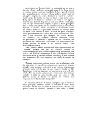 A preparação do discurso citado e a antecipação de seu tema e
de seus valores e inflexões na narração pode de tal forma colorir
o contexto narrativo com as tonalidades do herói que ele termina
por assemelhar-se ao discurso citado, embora conservando as
entoações próprias ao autor. Conduzir a narrativa exclusiva-
mente dentro dos limites da ótica do herói (o que, como vimos,
Bally reprova em Zola), não somente de um ponto de vista espácio-
temporal mas também do ponto de vista dos valores e entoações,
cria um tipo extremamente original de pano de fundo perceptivo
para as enunciações citadas. Dá-nos o direito de falar de uma variante
especial: o discurso citado antecipado e disseminado, oculto
no contexto narrativo e aparecendo realmente no discurso direto
do herói. Essa variante é muito utilizada na prosa contempo-
rânea, particularmente em Andriéi Biéli e nos escritores que sofre-
ram a sua influência (por exemplo, no Nicolau Kurbov,
de Ehrenburg). Os exemplos clássicos, entretanto, devem
ser procurados na primeira e segunda fase de Dostoievski (na
sua última fase, essa variante é encontrada com menos freqüência).
Vamos deter-nos na análise da sua Skiviérni anekdot (Uma
História Desagradável).
   Toda a narrativa poderia ser posta entre aspas como se fosse de um
“narrador”, embora isso não seja marcado temática ou
composicionalmente. Mas, no interior da narrativa, praticamente cada
epíteto, cada definição ou julgamento de valor poderiam também estar
entre aspas, como se tivessem saído da consciência de uma ou outra
das personagens. Eis uma passagem curta tirada do começo da
narrativa:

   “Naquele tempo, numa noite de inverno clara e gelada, por volta
da meia-noite, três cavalheiros extremamente respeitáveis estavam
sentados num aposento confortável e até mesmo luxuosamente
arrumado numa soberba casa de dois andares, situada em São
Petersburgo, e estavam ocupados em uma conversa séria e de alto
nível sobre um assunto extremamente interessante. Eles estavam
sentados à volta de uma mesinha, cada um numa soberba
poltrona macia, e durante as pausas na conversa eles
confortavelmente bebericavam champanha.”

   Se fizéssemos abstração do notável e complexo jogo de entoações
nessa passagem, seríamos levados a considerá-la como muito
medíocre e mesmo nula do ponto de vista estilístico. De fato, nas
poucas linhas da descrição, encontra-se duas vezes e epíteto
                                                                    171
 
