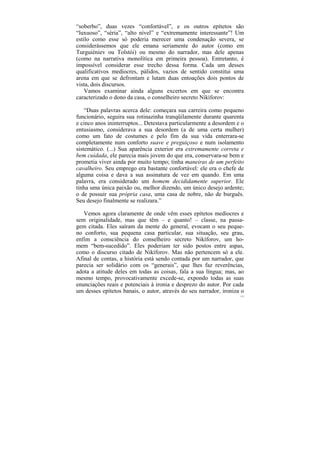 “soberbo”, duas vezes “confortável”, e os outros epítetos são
“luxuoso”, “séria”, “alto nível” e “extremamente interessante”! Um
estilo como esse só poderia merecer uma condenação severa, se
considerássemos que ele emana seriamente do autor (como em
Turguiéniev ou Tolstói) ou mesmo do narrador, mas dele apenas
(como na narrativa monolítica em primeira pessoa). Entretanto, é
impossível considerar esse trecho dessa forma. Cada um desses
qualificativos medíocres, pálidos, vazios de sentido constitui uma
arena em que se defrontam e lutam duas entoações dois pontos de
vista, dois discursos.
    Vamos examinar ainda alguns excertos em que se encontra
caracterizado o dono da casa, o conselheiro secreto Nikíforov:

    “Duas palavras acerca dele: começara sua carreira como pequeno
funcionário, seguira sua rotinazinha tranqüilamente durante quarenta
e cinco anos ininterruptos... Detestava particularmente a desordem e o
entusiasmo, considerava a sua desordem (a de uma certa mulher)
como um fato de costumes e pelo fim da sua vida enterrara-se
completamente num conforto suave e preguiçoso e num isolamento
sistemático. (...) Sua aparência exterior era extremamente correta e
bem cuidada, ele parecia mais jovem do que era, conservara-se bem e
prometia viver ainda por muito tempo; tinha maneiras de um perfeito
cavalheiro. Seu emprego era bastante confortável: ele era o chefe de
alguma coisa e dava a sua assinatura de vez em quando. Em uma
palavra, era considerado um homem decididamente superior. Ele
tinha uma única paixão ou, melhor dizendo, um único desejo ardente;
o de possuir sua própria casa, uma casa de nobre, não de burguês.
Seu desejo finalmente se realizara.”

   Vemos agora claramente de onde vêm esses epítetos medíocres e
sem originalidade, mas que têm – e quanto! – classe, na passa-
gem citada. Eles saíram da mente do general, evocam o seu peque-
no conforto, sua pequena casa particular, sua situação, seu grau,
enfim a consciência do conselheiro secreto Nikíforov, um ho-
mem “bem-sucedido”. Eles poderiam ter sido postos entre aspas,
como o discurso citado de Nikíforov. Mas não pertencem só a ele.
Afinal de contas, a história está sendo contada por um narrador, que
parecia ser solidário com os “generais”, que lhes faz reverências,
adota a atitude deles em todas as coisas, fala a sua língua; mas, ao
mesmo tempo, provocativamente excede-se, expondo todas as suas
enunciações reais e potenciais à ironia e desprezo do autor. Por cada
um desses epítetos banais, o autor, através do seu narrador, ironiza o
                                                                    172
 