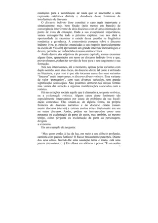 condições para a constituição de nada que se assemelhe a uma
expressão estilística distinta e duradoura desse fenômeno de
interferência de discurso.
    O discurso indireto livre constitui o caso mais importante e
sintaticamente mais bem fixado (pelo menos em francês) de
convergência interferente de dois discursos com diversa orientação do
ponto de vista da entoação. Dada a sua excepcional importância,
vamos consagrar-lhe todo o próximo capítulo. Isso nos dará a
oportunidade de examinar o estado dessa questão na lingüística
romântica e germânica. A controvérsia corrente sobre o discurso
indireto livre, as opiniões enunciadas a seu respeito (particularmente
na escola de Vossler) apresentam um grande interesse metodológico e
devem, portanto, ser submetidas à nossa análise crítica.
    Ainda dentro dos objetivos do presente capítulo, vamos examinar
alguns fatos, aparentados em russo ao discurso indireto livre e que,
provavelmente, podem ter servido de base para o seu surgimento e sua
formação.
    Nós nos interessamos, até o momento, apenas pelas variantes com
duplo sentido, com duas faces, do discurso direto tal como é utilizado
na literatura, e por isso é que não tocamos numa das suas variantes
“lineares” mais importantes: o discurso direto retórico. Essa variante
de valor “persuasivo”, com suas diversas variações, tem grande
significação sociológica. Não podemos demorar-nos nessas formas
mas vamos dar atenção a algumas manifestações associadas com a
retórica.
    Há nas relações sociais aquilo que é chamado a pergunta retórica,
ou a exclamação retórica. Alguns casos desse fenômeno são
especialmente interessantes por causa do problema da sua locali-
zação contextual. Eles situam-se, de alguma forma, na própria
fronteira do discurso narrativo e do discurso citado (usual-
mente discurso interior) e entram muitas vezes diretamente em um
ou outro discurso. Assim, podem ser interpretados como uma
pergunta ou exclamação da parte do autor, mas também, ao mesmo
tempo, como pergunta ou exclamação da parte da personagem,
dirigida
a si mesma.
    Eis um exemplo de pergunta:

   “Mas quem então, à luz da lua, em meio a um silêncio profundo,
caminha com passos furtivos? O Russo bruscamente percebeu. Diante
dos seus olhos, fazendo-lhe uma saudação terna e muda, está uma
jovem circassiana. (...) Ele olha-a em silêncio e pensa: “É um sonho
                                                                    174
 