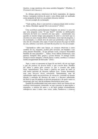 ilusório, o jogo mentiroso dos meus sentidos fatigados.” (Púchkin, O
Prisioneiro do Cáucaso.)

   As últimas palavras (interiores) do herói respondem, de alguma
forma, à pergunta retórica do autor e esta última pode ser analisada
como pergunta do herói no seu próprio discurso interior.
   Eis um exemplo de exclamação:

    “Tudo acabou, disse o som terrível; a natureza diante dele revelou-
se. Adeus, liberdade sagrada! Ele é um escravo!” (Ibid.)

   Uma ocorrência particularmente freqüente em prosa é o caso em
que uma pergunta como “O que fazer?” introduz as deliberações
interiores do herói ou a narrativa de suas ações – constituindo essa
questão ao mesmo tempo uma pergunta do autor e a do herói que se
encontra em uma situação difícil. Entretanto, nesse tipo de pergunta, e
de exclamação, é a atitude ativa do autor que predomina; é por isso que
elas não são colocadas entre aspas. O autor em pessoa fica aqui na frente
da cena, substitui o seu herói, servindo-lhe de porta-voz. Eis um exemplo:

   “Apoiando-se sobre suas lanças, os cossacos observam o curso
sombrio do rio, enquanto, ocultos pelo nevoeiro, um bandido e sua
arma passam flutuando... O que pensam vocês, cossacos? Recordam
batalhas de anos passados? ... Adeus, livres aldeias fronteiriças, casa
paterna, tranqüilo Don, guerra e jovens bonitas. O inimigo oculto
alcançou nossas margens, a flecha deixa o cartaz, assobia e o cossaco
tomba ensagüentado da barricada.” (Ibid.)

   Aqui, o autor se apresenta no lugar do seu herói, diz em seu lugar
o que ele poderia ou deveria dizer, o que convém dizer. Púchkin
diz adeus à pátria pelo cossaco (o que o cossaco não pode
fazer, naturalmente). Esse tomar a palavra em nome de outro já
está muito próximo do discurso indireto livre. Vamos denominar
esse caso discurso direto substituído. Naturalmente, uma tal
substituição supõe um paralelismo de entoações, correndo na mesma
direção a entoação do discurso do autor e o discurso substituído
do herói (o que ele poderia ou deveria pronunciar e do qual o autor se
encarrega); por isso, não há nenhuma interferência nesse caso.
   Quando há solidariedade total entre autor e herói nos limites de um
contexto retoricamente construído, no que concerne às apreciações e
entoações, a retórica do autor e a do herói podem eventualmente
sobrepor-se uma à outra; suas vozes, então, fundem-se e criam-se
                                                                        175
 