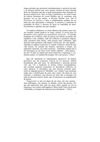 longos períodos que pertencem simultaneamente a narrativa do autor
e ao discurso interior (por vezes mesmo exterior) do herói. Resulta
disso um fenômeno que não se pode praticamente mais distinguir do
discurso indireto livre. Nele, só falta a interferência. Foi sobre a base
da retórica byroniana do jovem Púchkin que se constituiu, pela
primeira vez ao que parece, o discurso indireto livre. Em O
Prisioneiro do Cáucaso, o autor é completamente solidário de seu
herói nas suas apreciações e entoações. A narrativa é construída na
tonalidade do herói, o discurso do herói na tonalidade do autor.
Encontramos o seguinte caso, por exemplo:

    “Lá embaixo alinham-se os cimos idênticos das colinas; entre elas,
um caminho isolado perde-se ao longe, sinistro. O jovem peito do
prisioneiro estava agitado por pensamentos opressivos... O caminho
longínquo leva à Rússia, onde ele passou sua ardente juventude, tão
orgulhosa e sem cuidados; onde ele conheceu as primeiras alegrias,
onde encontrou tanta beleza, onde passara tanto sofrimento, onde
destruíra toda esperança, toda alegria e desejo por sua vida agitada...
Aprendeu a conhecer as pessoas e o mundo, conheceu o preço de uma
vida incerta. No coração dos homens, encontrou a traição, nas
aspirações amorosas, um sonho insensato... Liberdade! Apenas por ti
ele prosseguia na sua busca neste mundo sublunar... Tudo passou...
ele não vê nada no mundo que possa trazer-lhe a esperança. E vós,
últimos sonhos, vós também lhe escapais. Ele é um escravo.” (Ibid.)

    Aqui são claramente os “pensamentos opressivos” do próprio
prisioneiro que são expressos. Trata-se do seu discurso, embora
formalmente dito pelo autor. Se substituirmos o pronome pessoal
“ele” por “eu” e mudarmos as formas verbais correspondentes,
não resultará nenhuma incoerência ou dissonância estilística, ou
outra qualquer. É sintomático que esse discurso contenha após-
trofes na segunda pessoa (à “liberdade”, aos “sonhos”) que acentuam
ainda mais a identificação do autor com o herói. Do ponto de vista
estilístico e semântico, esse discurso do herói não se distingue em
nada do discurso retórico direto, que ele pronuncia na segunda parte
do poema:
    “Esquece-me! eu não sou digno do teu amor, dos teus anseios...
Sem embriaguez, sem desejos, eu definho, vítima das paixões. Por
que não apareceste mais cedo aos meus olhos, quando eu cria na
esperança e nos sonhos embriagadores! Muito tarde! Estou morto para
a felicidade, as miragens da esperança já se dissiparam...” (Ibid.)
                                                                       176
 
