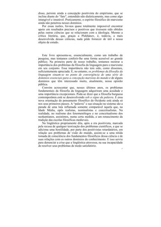 disso, persiste ainda a concepção positivista do empirismo, que se
inclina diante do “fato”, entendido não dialeticamente, mas como algo
intangível e imutável. Praticamente, o espírito filosófico do marxismo
ainda não penetrou nesses domínios.
    Por essas razões, foi-nos quase totalmente impossível encontrar
apoio em resultados precisos e positivos que tivessem sido obtidos
pelas outras ciências que se relacionam com a ideologia. Mesmo a
crítica literária, que, graças a Plekhánov, é, todavia, a mais
desenvolvida dessas ciências, nada pôde fornecer de útil a nossa
objeto de estudo.



   Este livro apresenta-se, essencialmente, como um trabalho de
pesquisa, mas tentamos conferir-lhe uma forma acessível ao grande
público. Na primeira parte de nosso trabalho, tentamos mostrar a
importância dos problemas da filosofia da linguagem para o marxismo
em seu conjunto. Essa importância não tem sido, como dissemos,
suficientemente apreciada. E, no entanto, os problemas da filosofia da
linguagem situam-se no ponto de convergência de uma série de
domínios essenciais para a concepção marxista do mundo e de alguns
domínios que têm interessado muito, atualmente, nossa opinião
pública.
   Convém acrescentar que, nesses últimos anos, os problemas
fundamentais da filosofia da linguagem adquiriram uma acuidade e
uma importância excepcionais. Pode-se dizer que a filosofia burguesa
contemporânea está se desenvolvendo sob o signo da palavra. E essa
nova orientação do pensamento filosófico do Ocidente está ainda só
nos seus primeiros passos. A “palavra” e sua situação no sistema são a
parada de uma luta inflamada somente comparável àquela que, na
Idade Média, opôs realistas, nominalistas e conceitualistas. Na
realidade, no realismo dos fenomenólogos e no conceitualismo dos
neokantianos, assistimos, numa certa medida, a um renascimento da
tradição das escolas filosóficas medievais.
   Na lingüística propriamente dita, após a era positivista, marcada
pela recusa de qualquer teorização dos problemas científicos, a que se
adiciona uma hostilidade, por parte dos positivistas retardatários, em
relação aos problemas de visão do mundo, assiste-se a uma nítida
tomada de consciência dos fundamentos filosóficos dessa ciência e de
suas relações com os outros domínios do conhecimento. E isso serviu
para denunciar a crise que a lingüística atravessa, na sua incapacidade
de resolver seus problemas de modo satisfatório.
                                                                      25
 
