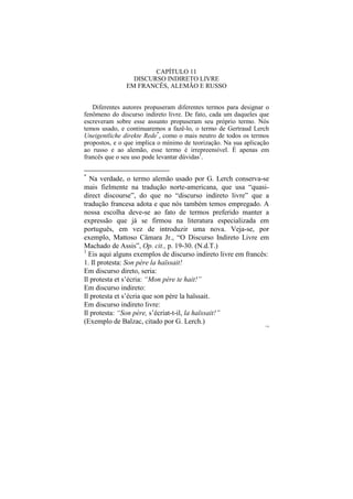 CAPÍTULO 11
                 DISCURSO INDIRETO LIVRE
               EM FRANCÊS, ALEMÃO E RUSSO


   Diferentes autores propuseram diferentes termos para designar o
fenômeno do discurso indireto livre. De fato, cada um daqueles que
escreveram sobre esse assunto propuseram seu próprio termo. Nós
temos usado, e continuaremos a fazê-lo, o termo de Gertraud Lerch
Uneigentliche direkte Rede*, como o mais neutro de todos os termos
propostos, e o que implica o mínimo de teorização. Na sua aplicação
ao russo e ao alemão, esse termo é irrepreensível. É apenas em
francês que o seu uso pode levantar dúvidas1.

*
  Na verdade, o termo alemão usado por G. Lerch conserva-se
mais fielmente na tradução norte-americana, que usa “quasi-
direct discourse”, do que no “discurso indireto livre” que a
tradução francesa adota e que nós também temos empregado. A
nossa escolha deve-se ao fato de termos preferido manter a
expressão que já se firmou na literatura especializada em
português, em vez de introduzir uma nova. Veja-se, por
exemplo, Mattoso Câmara Jr., “O Discurso Indireto Livre em
Machado de Assis”, Op. cit., p. 19-30. (N.d.T.)
1
  Eis aqui alguns exemplos de discurso indireto livre em francês:
1. Il protesta: Son père la haïssait!
Em discurso direto, seria:
Il protesta et s’écria: “Mon père te hait!”
Em discurso indireto:
Il protesta et s’écria que son père la haïssait.
Em discurso indireto livre:
Il protesta: “Son père, s’écriat-t-il, la haïssait!”
(Exemplo de Balzac, citado por G. Lerch.)
                                                                 178
 