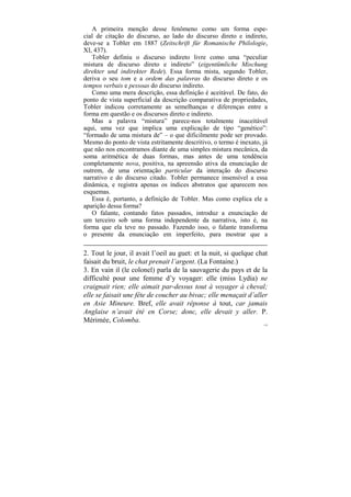 A primeira menção desse fenômeno como um forma espe-
cial de citação do discurso, ao lado do discurso direto e indireto,
deve-se a Tobler em 1887 (Zeitschrift für Romanische Philologie,
XI, 437).
   Tobler definiu o discurso indireto livre como uma “peculiar
mistura de discurso direto e indireto” (eigentümliche Mischung
direkter und indirekter Rede). Essa forma mista, segundo Tobler,
deriva o seu tom e a ordem das palavras do discurso direto e os
tempos verbais e pessoas do discurso indireto.
   Como uma mera descrição, essa definição é aceitável. De fato, do
ponto de vista superficial da descrição comparativa de propriedades,
Tobler indicou corretamente as semelhanças e diferenças entre a
forma em questão e os discursos direto e indireto.
   Mas a palavra “mistura” parece-nos totalmente inaceitável
aqui, uma vez que implica uma explicação de tipo “genético”:
“formado de uma mistura de” – o que dificilmente pode ser provado.
Mesmo do ponto de vista estritamente descritivo, o termo é inexato, já
que não nos encontramos diante de uma simples mistura mecânica, da
soma aritmética de duas formas, mas antes de uma tendência
completamente nova, positiva, na apreensão ativa da enunciação de
outrem, de uma orientação particular da interação do discurso
narrativo e do discurso citado. Tobler permanece insensível a essa
dinâmica, e registra apenas os índices abstratos que aparecem nos
esquemas.
   Essa é, portanto, a definição de Tobler. Mas como explica ele a
aparição dessa forma?
   O falante, contando fatos passados, introduz a enunciação de
um terceiro sob uma forma independente da narrativa, isto é, na
forma que ela teve no passado. Fazendo isso, o falante transforma
o presente da enunciação em imperfeito, para mostrar que a

2. Tout le jour, il avait l’oeil au guet: et la nuit, si quelque chat
faisait du bruit, le chat prenait l’argent. (La Fontaine.)
3. En vain il (le colonel) parla de la sauvagerie du pays et de la
difficulté pour une femme d’y voyager: elle (miss Lydia) ne
craignait rien; elle aimait par-dessus tout à voyager à cheval;
elle se faisait une fête de coucher au bivac; elle menaçait d’aller
en Asie Mineure. Bref, elle avait réponse à tout, car jamais
Anglaise n’avait été en Corse; donc, elle devait y aller. P.
Mérimée, Colomba.
                                                                    179
 