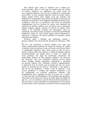 Não importa quais sejam as intenções que o falante pre-
tenda transmitir, quais os erros que ele cometa, como ele analise
as formas, misture-as ou combine-as, ele nunca criará um
novo esquema lingüístico nem uma nova tendência na comunicação
sócio-verbal. As suas intenções subjetivas terão um caráter criativo
apenas quando houver nelas alguma coisa que coincida com
tendências na comunicação sócio-verbal dos falantes em processo de
formação, de evolução; e essas tendências dependem de fatores sócio-
econômicos. Para que se constituísse essa forma de percepção
completamente nova do discurso de outrem, que encontrou sua
expressão no discurso indireto livre, foi preciso que se produzisse
alguma mudança, alguma comoção no interior as relações sócio-
verbais e da orientação recíproca das enunciações. Uma vez
constituída, essa forma começa a integrar o círculo das possibilidades
lingüísticas, dentro de cujos limites apenas podem determinar-se,
motivar-se e realizar-se de maneira produtiva as intenções verbais
individuais dos falantes.
   Passemos agora a Kalepky, que igualmente estudou o
discurso indireto livre (Zeitschrift für Romanische Philologie, 1899,
p.
491-513). Ele reconheceu o discurso indireto livre como uma
forma completamente autônoma de citação do discurso de outrem
e definiu-o como um discurso oculto ou velado (verschleierte Rede).
A significação lingüística dessa forma reside no fato de que é
preciso adivinhar quem tem a palavra. A análise de Kalepky constitui
incontestavelmente um grande passo à frente no estudo do
nosso problema. Em lugar da combinação mecanicista das
propriedades abstratas de dois esquemas sintáticos, ele esforça-se
por apreender uma nova orientação estilística positiva dessa
forma. Kalepky também interpretou corretamente a dualidade
do discurso indireto livre. Entretanto, definiu-a impropriamente.
É impossível estar de acordo com ele quando diz que nos encon-
tramos em presença de um discurso “mascarado” e que apenas o
fato de ter que identificar o falante é que dá interesse a esse
recurso gramatical. É evidente que ninguém fundamenta o ato
de compreensão em reflexões gramaticais abstratas. Fica
imediatamente claro a qualquer um que, de acordo com o sentido,
é o herói que fala. As dificuldades só são levantadas pelo gramático.
Além disso, nossa forma não oferece de modo algum um dilema do
tipo “ou... ou”; ao contrário, o que faz dela uma forma específica é o
fato de o herói e o autor exprimirem-se conjuntamente, de, nos limites
de uma mesma e única construção, ouvirem-se ressoar as entoações de
                                                                    181
 