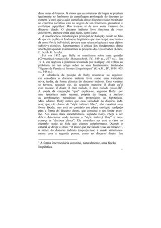 duas vozes diferentes. Já vimos que as estruturas da língua se prestam
igualmente ao fenômeno da camuflagem prolongada do discurso de
outrem. Vimos que a ação camuflada desse discurso citado encaixado
no contexto narrativo está na origem de um fenômeno gramatical e
estilístico específico. Mas trata-se aí de uma outra variante do
discurso citado. O discurso indireto livre funciona de rosto
descoberto, embora tenha duas faces, como Jano.
    A insuficiência metodológica principal de Kalepky reside no fato
de que ele explica o fenômeno lingüístico que nos ocupa, nos limites
da consciência individual; procura suas raízes psíquicas e seus efeitos
subjetivo-estéticos. Retornaremos à crítica dos fundamentos dessa
abordagem quando examinarmos as posições dos vosslerianos (Lorck,
E. Lerch, G. Lerch).
    Foi em 1912 que Bally se manifestou sobre essa questão
(Germanisch-romanische Monatsschrift, IV, 549 ss., 597 ss.). Em
1914, em resposta à polêmica levantada por Kalepky, ele voltou ao
problema em um artigo sobre os seus fundamentos, intitulado
“Figures de Pensée et Formes Linguistiques” (G.-r.M., IV, 1914, 405
ss., 546 ss.)
    A substância da posição de Bally resume-se no seguinte:
ele considera o discurso indireto livre como uma variedade
nova, tardia, da forma clássica do discurso indireto. Essa variante
se formou, segundo ele, da seguinte maneira: il disait qu’il
était malade, il disait: il était malade, il était malade (disait-il)2.
A queda da conjunção “que” explica-se, segundo Bally, por
uma tendência mais recente, própria da língua, a preferir
as combinações paratáticas das proposições às hipotáticas.
Mais adiante, Bally indica que essa variedade do discurso indi-
reto, que ele chama de “style indirect libre”, não constitui uma
forma fixada, mas está ao contrário em plena evolução tendendo
para a forma do discurso direto, que constitui o seu limite extre-
mo. Nos casos mais característicos, segundo Bally, chega a ser
difícil determinar onde termina o “style indirect libre” e onde
começa o “discours direct”. Ele considera ser esse o caso no
exemplo tirado de Zola que citamos anteriormente. Quando o
cardeal se dirige a Deus: “O Dieu! que me faisiez-vous un miracle!”,
o índice do discurso indireto (imperfectum) é usado simultanea-
mente com a segunda pessoa, como no discurso direto. Em

2
  A forma intermediária constitui, naturalmente, uma ficção
lingüística.
                                                                     182
 