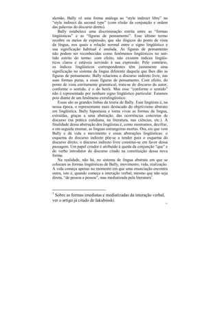 alemão, Bally vê uma forma análoga ao “style indirect libre” no
“style indirect du second type” (com elisão da conjunção e ordem
das palavras do discurso direto).
    Bally estabelece uma discriminação estrita entre as “formas
lingüísticas” e as “figuras de pensamento”. Esse último termo
recobre os meios de expressão, que são ilógicos do ponto de vista
da língua, nos quais a relação normal entre o signo lingüístico e
sua significação habitual é anulada. As figuras de pensamento
não podem ser reconhecidas como fenômenos lingüísticos no sen-
tido estrito do termo: com efeito, não existem índices lingüís-
ticos claros e estáveis servindo à sua expressão. Pelo contrário,
os índices lingüísticos correspondentes têm justamente uma
significação no sistema da língua diferente daquela que lhes dão as
figuras de pensamento. Bally relaciona o discurso indireto livre, nas
suas formas puras, a essas figuras de pensamento. Com efeito, do
ponto de vista estritamente gramatical, trata-se do discurso do autor;
conforme o sentido, é o do herói. Mas esse “conforme o sentido”
não é representado por nenhum signo lingüístico particular. Estamos
pois diante de um fenômeno extralingüístico.
    Essas são as grandes linhas da teoria de Bally. Esse lingüista é, na
nossa época, o representante mais destacado do objetivismo abstrato
em lingüística. Bally hipostasia e torna vivas as formas da língua,
extraídas, graças a uma abstração, das ocorrências concretas de
discurso (na prática cotidiana, na literatura, nas ciências, etc.). A
finalidade dessa abstração dos lingüistas é, como mostramos, decifrar,
e em seguida ensinar, as línguas estrangeiras mortas. Ora, eis que vem
Bally e dá vida e movimento e essas abstrações lingüísticas: o
esquema do discurso indireto põe-se a tender para o esquema do
discurso direto; o discurso indireto livre constitui-se em favor dessa
passagem. Um papel criador é atribuído à queda da conjunção “que” e
do verbo introdutor do discurso citado na constituição dessa nova
forma.
    Na realidade, não há, no sistema de língua abstrata em que se
colocam as formas lingüísticas de Bally, movimento, vida, realização.
A vida começa apenas no momento em que uma enunciação encontra
outra, isto é, quando começa a interação verbal, mesmo que não seja
direta, “de pessoa a pessoa”, mas mediatizada pela literatura3.


3
 Sobre as formas imediatas e mediatizadas da interação verbal,
ver o artigo já citado de Iakubinski.
                                                                      183
 