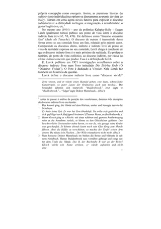 própria concepção como energeia. Assim, as premissas básicas do
subjetivismo individualista opõem-se diretamente ao ponto de vista de
Bally. Entram em cena agora novos fatores para explicar o discurso
indireto livre: a efetividade na língua, a imaginação, a sensibilidade, o
gosto lingüístico, etc.5
    No mesmo ano (1914) – ano da polêmica Kalepky-Bally – Eugen
Lerch igualmente tornou público seu ponto de vista sobre o discurso
indireto livre (G-r.M., VI, 470). Ele definiu-o como “discurso enquanto
fato” (Rede als Tatsache). O discurso de outrem é transmitido dessa
forma como se seu conteúdo fosse um fato, relatado pelo próprio autor.
Comparando os discursos direto, indireto e indireto livre do ponto de
vista da realidade expressa no seu conteúdo, Lerch chega à conclusão de
que o discurso indireto livre é o mais próximo da realidade. Ele prefere-o
também, do ponto de vista estilístico, ao discurso indireto, por causa do
efeito vívido e concreto que produz. Essa é a definição de Lerch.
    E. Lorck publicou em 1921 investigações semelhantes sobre o
discurso indireto livre num livro intitulado Die Erlebte Rede (O
“Discurso Vivido”). O livro é dedicado a Vossler. Nele Lorck faz
também um histórico da questão.
    Lorck define o discurso indireto livre como “discurso vivido”
–––––––––––––––––––––––––––
    Zeite wissen, und er würde einen Skandal geben, eine laute, schreckliche
    Katastrophe, so guter Laune der Ordinarius auch sein mochte... Die
    Sekunden dehnten sich martevoll. “Buddenbrook.” Jetzt sagte er
    “Buddenbrook.”... “Edgar”sagte Doktor Mantelsack... (Ibid.)

5
  Antes de passar à análise da posição dos vosslerianos, daremos três exemplos
de discurso indireto livre em alemão:
1. Der Konsul ging, die Hände auf dem Rücken, umher und bewegte nervõs die
    Schultern.
    Er hatte keine Zeit. Er war bei Gott überhäuft. Sie sollte sich gedulden und
    sich gefälligst noch fünfzigmal besinnen! (Thomas Mann, os Buddenbrooks.)
2. Herrn Gosch ging es schlecht: mit einer schönen und grossen Armbewegung
    wies er die Annahme zurück, er könne zu den Glücklichen gehören. Das
    beschwerliche Greisenalter nahte heran, es war da, wie gesagt, seine Grube
    war geschaufelt. Er könnte abends kaum noch sein Glas Grog zum Munde
    führen, ohne die Hälfte zu verschütten, so machte der Teufel seinen Arm
    zittern. Da nützte kein Fluchen... Der Wille triumphierte nicht mehr. (Ibid.)
3. Num kreutzte Doktor Mantelsack im Stehen die Beine und blätterte in sei-
    nem Notizbuch. Hanno Buddenbrook sass vornüber gebeugt und range un-
    ter dem Tisch die Hände. Das B, der Buchstabe B war an der Reihe!
    Gleich würde sein Name ertönen, er würde aufstehen und nicht
    eine
                                                                               185
 