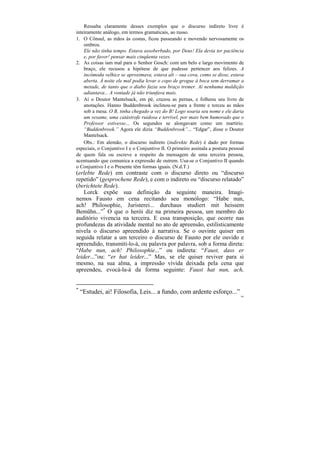 Ressalta claramente desses exemplos que o discurso indireto livre é
inteiramente análogo, em termos gramaticais, ao russo.
1. O Cônsul, as mãos às costas, ficou passeando e movendo nervosamente os
    ombros.
    Ele não tinha tempo. Estava assoberbado, por Deus! Ela devia ter paciência
    e, por favor! pensar mais cinqüenta vezes.
2. As coisas iam mal para o Senhor Gosch: com um belo e largo movimento de
    braço, ele recusou a hipótese de que pudesse pertencer aos felizes. A
    incômoda velhice se aproximava, estava ali – sua cova, como se disse, estava
    aberta. À noite ele mal podia levar o copo de grogue à boca sem derramar a
    metade, de tanto que o diabo fazia seu braço tremer. Aí nenhuma maldição
    adiantava... A vontade já não triunfava mais.
3. Aí o Doutor Mantelsack, em pé, cruzou as pernas, e folheou seu livro de
    anotações. Hanno Buddenbrook inclinou-se para a frente e torceu as mãos
    sob a mesa. O B, tinha chegado a vez do B! Logo soaria seu nome e ele daria
    um vexame, uma catástrofe ruidosa e terrível, por mais bem humorado que o
    Professor estivesse... Os segundos se alongavam como um martírio.
    “Buddenbrook.” Agora ele dizia “Buddenbrook”... “Edgar”, disse o Doutor
    Mantelsack.
    Obs.: Em alemão, o discurso indireto (indirekte Rede) é dado por formas
especiais, o Conjuntivo I e o Conjuntivo II. O primeiro assinala a postura pessoal
de quem fala ou escreve a respeito da mensagem de uma terceira pessoa,
acentuando que comunica a expressão de outrem. Usa-se o Conjuntivo II quando
o Conjuntivo I e o Presente têm formas iguais. (N.d.T.)
(erlebte Rede) em contraste com o discurso direto ou “discurso
repetido” (gesprochene Rede), e com o indireto ou “discurso relatado”
(berichtete Rede).
    Lorck expõe sua definição da seguinte maneira. Imagi-
nemos Fausto em cena recitando seu monólogo: “Habe nun,
ach! Philosophie, Juristerei... durchaus studiert mit heissem
Bemühn...”* O que o herói diz na primeira pessoa, um membro do
auditório vivencia na terceira. E essa transposição, que ocorre nas
profundezas da atividade mental no ato de apreensão, estilisticamente
nivela o discurso apreendido à narrativa. Se o ouvinte quiser em
seguida relatar a um terceiro o discurso de Fausto por ele ouvido e
apreendido, transmiti-lo-á, ou palavra por palavra, sob a forma direta:
“Habe nun, ach! Philosophie...” ou indireta: “Faust, dass er
leider...”ou: “er hat leider...” Mas, se ele quiser reviver para si
mesmo, na sua alma, a impressão vívida deixada pela cena que
apreendeu, evocá-la-á da forma seguinte: Faust hat nun, ach,


*
    “Estudei, ai! Filosofia, Leis... a fundo, com ardente esforço...”
                                                                                186
 