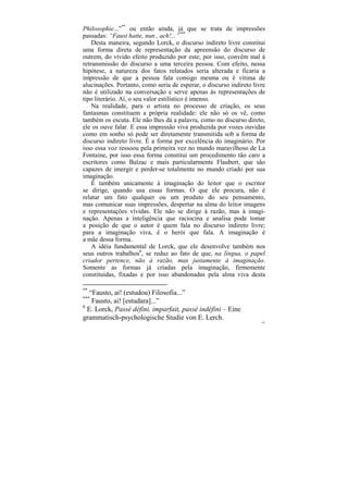 Philosophie...”** ou então ainda, já que se trata de impressões
passadas: “Faust hatte, nun , ach!...”***
    Desta maneira, segundo Lorck, o discurso indireto livre constitui
uma forma direta de representação da apreensão do discurso de
outrem, do vívido efeito produzido por este; por isso, convém mal à
retransmissão do discurso a uma terceira pessoa. Com efeito, nessa
hipótese, a natureza dos fatos relatados seria alterada e ficaria a
impressão de que a pessoa fala consigo mesma ou é vítima de
alucinações. Portanto, como seria de esperar, o discurso indireto livre
não é utilizado na conversação e serve apenas às representações de
tipo literário. Aí, o seu valor estilístico é imenso.
    Na realidade, para o artista no processo de criação, os seus
fantasmas constituem a própria realidade: ele não só os vê, como
também os escuta. Ele não lhes dá a palavra, como no discurso direto,
ele os ouve falar. E essa impressão viva produzida por vozes ouvidas
como em sonho só pode ser diretamente transmitida sob a forma de
discurso indireto livre. É a forma por excelência do imaginário. Por
isso essa voz ressoou pela primeira vez no mundo maravilhoso de La
Fontaine, por isso essa forma constitui um procedimento tão caro a
escritores como Balzac e mais particularmente Flaubert, que são
capazes de imergir e perder-se totalmente no mundo criado por sua
imaginação.
    É também unicamente à imaginação do leitor que o escritor
se dirige, quando usa essas formas. O que ele procura, não é
relatar um fato qualquer ou um produto do seu pensamento,
mas comunicar suas impressões, despertar na alma do leitor imagens
e representações vívidas. Ele não se dirige à razão, mas à imagi-
nação. Apenas a inteligência que raciocina e analisa pode tomar
a posição de que o autor é quem fala no discurso indireto livre;
para a imaginação viva, é o herói que fala. A imaginação é
a mãe dessa forma.
    A idéia fundamental de Lorck, que ele desenvolve também nos
seus outros trabalhos6, se reduz ao fato de que, na língua, o papel
criador pertence, não à razão, mas justamente à imaginação.
Somente as formas já criadas pela imaginação, firmemente
constituídas, fixadas e por isso abandonadas pela alma viva desta

**
   “Fausto, ai! (estudou) Filosofia...”
***
    Fausto, ai! [estudara]...”
6
  E. Lorck, Passé défini, imparfait, passé indéfini – Eine
grammatisch-psychologische Studie von E. Lerch.
                                                                     187
 