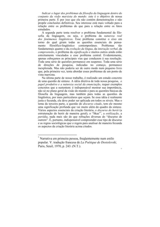 Indicar o lugar dos problemas da filosofia da linguagem dentro do
conjunto da visão marxista do mundo: este é o objetivo de nossa
primeira parte. É por isso que ela não contém demonstrações e não
propõe conclusões definitivas. Seu interesse está mais voltado para a
relação entre os problemas do que para a relação entre os fatos
estudados.
    A segunda parte tenta resolver o problema fundamental da filo-
sofia da linguagem, ou seja, o problema da natureza real
dos fenômenos lingüísticos. Esse problema constitui o eixo em
torno do qual giram todas as questões essenciais do pensa-
mento filosófico-lingüístico contemporâneo. Problemas tão
fundamentais quanto o da evolução da língua, da interação verbal, da
compreensão, o problema da significação e muitos outros ainda estão
estreitamente vinculados a esse problema central. Evidentemente,
apenas esboçamos as principais vias que conduzem à sua resolução.
Toda uma série de questões permanece em suspenso. Toda uma série
de direções de pesquisa, indicadas no começo, permanece
inexplorada. Mas não poderia ser de outro modo num pequeno livro
que, pela primeira vez, tenta abordar esses problemas de um ponto de
vista marxista.
    Na última parte de nosso trabalho, é realizado um estudo concreto
de uma questão de sintaxe. A idéia diretiva de toda nossa pesquisa, o
papel produtivo e a natureza social da enunciação, requer exemplos
concretos que a sustentem: é indispensável mostrar sua importância,
não só no plano geral da visão do mundo e para as questões básicas da
filosofia da linguagem, mas também para todas as questões da
lingüística, por mais particulares que sejam. Se essa idéia é realmente
justa e fecunda, ela deve poder ser aplicada em todos os níveis. Mas o
tema da terceira parte, a questão do discurso citado, tem ele mesmo
uma significação profunda que vai muito além do quadro da sintaxe.
Vários aspectos essenciais da criação literária, o discurso do herói (a
estruturação do herói de maneira geral), o “Skaz”*, a estilização, a
paródia, nada mais são do que refrações diversas do “discurso de
outrem”. É, portanto, indispensável compreender esse tipo de discurso
e as regras sociológicas que o regem para analisar de maneira fecunda
os aspectos da criação literária acima citados.


*
 Narrativa em primeira pessoa, freqüentemente num estilo
popular. V. tradução francesa de La Poétique de Dostoïevski,
Paris, Seuil, 1970, p. 243. (N.T.).
                                                                      26
 