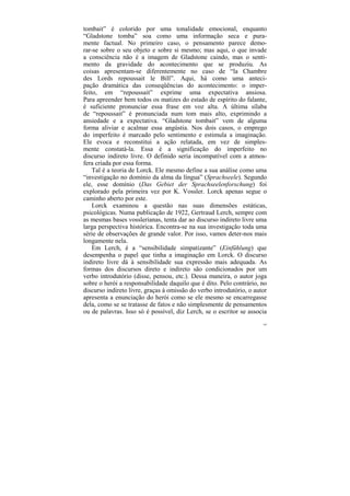 tombait” é colorido por uma tonalidade emocional, enquanto
“Gladstone tomba” soa como uma informação seca e pura-
mente factual. No primeiro caso, o pensamento parece demo-
rar-se sobre o seu objeto e sobre si mesmo; mas aqui, o que invade
a consciência não é a imagem de Gladstone caindo, mas o senti-
mento da gravidade do acontecimento que se produziu. As
coisas apresentam-se diferentemente no caso de “la Chambre
des Lords repoussait le Bill”. Aqui, há como uma anteci-
pação dramática das conseqüências do acontecimento: o imper-
feito, em “repoussait” exprime uma expectativa ansiosa.
Para apreender bem todos os matizes do estado de espírito do falante,
é suficiente pronunciar essa frase em voz alta. A última sílaba
de “repoussait” é pronunciada num tom mais alto, exprimindo a
ansiedade e a expectativa. “Gladstone tombait” vem de alguma
forma aliviar e acalmar essa angústia. Nos dois casos, o emprego
do imperfeito é marcado pelo sentimento e estimula a imaginação.
Ele evoca e reconstitui a ação relatada, em vez de simples-
mente constatá-la. Essa é a significação do imperfeito no
discurso indireto livre. O definido seria incompatível com a atmos-
fera criada por essa forma.
    Tal é a teoria de Lorck. Ele mesmo define a sua análise como uma
“investigação no domínio da alma da língua” (Sprachseele). Segundo
ele, esse domínio (Das Gebiet der Sprachseelenforschung) foi
explorado pela primeira vez por K. Vossler. Lorck apenas segue o
caminho aberto por este.
    Lorck examinou a questão nas suas dimensões estáticas,
psicológicas. Numa publicação de 1922, Gertraud Lerch, sempre com
as mesmas bases vosslerianas, tenta dar ao discurso indireto livre uma
larga perspectiva histórica. Encontra-se na sua investigação toda uma
série de observações de grande valor. Por isso, vamos deter-nos mais
longamente nela.
    Em Lerch, é a “sensibilidade simpatizante” (Einfühlung) que
desempenha o papel que tinha a imaginação em Lorck. O discurso
indireto livre dá à sensibilidade sua expressão mais adequada. As
formas dos discursos direto e indireto são condicionados por um
verbo introdutório (disse, pensou, etc.). Dessa maneira, o autor joga
sobre o herói a responsabilidade daquilo que é dito. Pelo contrário, no
discurso indireto livre, graças à omissão do verbo introdutório, o autor
apresenta a enunciação do herói como se ele mesmo se encarregasse
dela, como se se tratasse de fatos e não simplesmente de pensamentos
ou de palavras. Isso só é possível, diz Lerch, se o escritor se associa
                                                                      189
 
