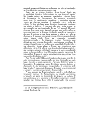com toda a sua sensibilidade aos produtos de sua própria imaginação,
se ele se identifica completamente com eles.
   Quais são as origens históricas dessa forma? Quais são
as condições históricas indispensáveis ao seu desenvolvimento?
No francês antigo, as estruturas psicológicas estavam longe
de distinguir-se tão rigorosamente das estruturas gramaticais
como hoje. As combinações paratáticas e hipotáticas mistura-
vam-se de diversas maneiras. A pontuação estava ainda em
esboço. Por isso não havia ainda fronteiras rígidas entre os discur-
sos direto e indireto. O narrador não sabe ainda separar as
representações de sua imaginação do seu “eu” pessoal. Ele parti-
cipa por dentro dos atos e das palavras dos seus heróis, coloca-se
como seu intercessor e defensor. Ainda não aprendeu a transmitir o
discurso de outrem na sua forma exterior e palavra por palavra,
abstendo-se de qualquer intervenção pessoal. O temperamento francês
antigo     estava     ainda   longe    da     observação    imparcial,
descompromissada, e do julgamento objetivo. Entretanto, essa
diluição do autor nos seus heróis não é simplesmente o resultado de
uma escolha deliberada; era também uma necessidade. Ele não tinha à
sua disposição formas claras e lógicas que permitissem uma
delimitação estrita. E é sobre a base dessa insuficiência gramatical e
não como procedimento estilístico livre que se vê aparecer em francês
antigo o discurso indireto livre. Ele resulta, portanto, meramente da
incapacidade do autor de separar gramaticalmente seu ponto de vista,
sua posição, dos de seus heróis7.
   Pelo fim da Idade Média, em francês medieval, essa imersão do
autor nos sentimentos experimentados por seus heróis não tem mais
lugar. Encontra-se muito raramente o “presente histórico” entre os
historiadores dessa época e o ponto de vista do narrador distingue-se
claramente do das personagens representadas. O sentimento cede
lugar à razão. A transmissão do discurso de outrem torna-se impessoal
e sem cor, e a voz do narrador abafa a do enunciador.
   A esse período de despersonalização sucede o individualismo
fortemente marcado do Renascimento. A intuição desempenha
novamente um papel na transmissão do discurso de outrem. O
narrador tenta de novo aproximar-se do seu herói, estabelecer com ele
relações mais íntimas. Esse estilo é caracterizado pela sucessão


7
 Eis um exemplo curioso tirado de Eulalia sequenz (segunda
metade do século IX:
                                                                    190
 