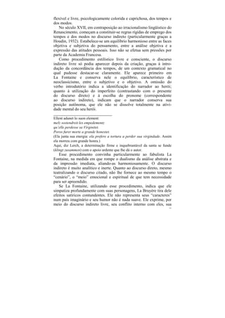 flexível e livre, psicologicamente colorida e caprichosa, dos tempos e
dos modos.
   No século XVII, em contraposição ao irracionalismo lingüístico do
Renascimento, começam a constituir-se regras rígidas de emprego dos
tempos e dos modos no discurso indireto (particularmente graças a
Houdin, 1932). Estabelece-se um equilíbrio harmonioso entre as faces
objetiva e subjetiva do pensamento, entre a análise objetiva e a
expressão das atitudes pessoais. Isso não se efetua sem pressões por
parte da Academia Francesa.
   Como procedimento estilístico livre e consciente, o discurso
indireto livre só podia aparecer depois da criação, graças à intro-
dução da concordância dos tempos, de um contexto gramatical no
qual pudesse destacar-se claramente. Ele aparece primeiro em
La Fontaine e conserva nele o equilíbrio, característico de
neoclassicismo, entre o subjetivo e o objetivo. A omissão do
verbo introdutório indica a identificação do narrador ao herói;
quanto à utilização do imperfeito (contrastando com o presente
do discurso direto) e à escolha do pronome (correspondente
ao discurso indireto), indicam que o narrador conserva sua
posição autônoma, que ele não se dissolve totalmente na ativi-
dade mental do seu herói.
____________________________
Ellent adunet lo suon element:
melz sostendreit les empedementz
qu’elle perdesse sa Virginitet.
Poros furer morte a grande honestet.
(Ela junta sua energia: ela prefere a tortura a perder sua virgindade. Assim
ela morreu com grande honra.)
Aqui, diz Lerch, a determinação firme e inquebrantável da santa se funde
(klingt zusammen) com o apoio ardente que lhe dá o autor.
   Esse procedimento convinha particularmente ao fabulista La
Fontaine, na medida em que rompe o dualismo da análise abstrata e
da impressão imediata, aliando-as harmoniosamente. O discurso
indireto é muito analítico e inerte. Quanto ao discurso direto, mesmo
teatralizando o discurso citado, não lhe fornece ao mesmo tempo o
“cenário”, o “meio” emocional e espiritual de que tem necessidade
para ser apreendido.
   Se La Fontaine, utilizando esse procedimento, indica que ele
simpatiza profundamente com suas personagens, La Bruyère tira dele
efeitos satíricos contundentes. Ele não representa seus “caracteres”
num país imaginário e seu humor não é nada suave. Ele exprime, por
meio do discurso indireto livre, seu conflito interno com eles, sua
                                                                          191
 