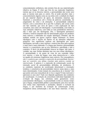 conscientemente estilísticos, não existem fora de sua materialização
objetiva na língua. É claro que fora da sua expressão lingüística,
mesmo que só no discurso interior, a personalidade não existe nem
para si mesma nem para os outros. Ela só pode perceber clara e
conscientemente alguma coisa na sua alma com a condição de dispor
de um material objetivo de apoio, de elementos materiais que
iluminam a consciência sob a forma de palavras constituídas, de
julgamentos de valor e de entoações. A personalidade subjetiva
interior, com a consciência de si que lhe é própria, não existe como
um fato material, que sirva de apoio a uma explicação de tipo
causalista, mas como um ideologema. A personalidade, com todas as
suas intenções subjetivas, com todas as suas profundezas interiores,
não é mais que um ideologema. Ora, o ideologema permanece
informe e instável enquanto não for determinado graças aos produtos
mais estáveis e elaborados da criação ideológica. Portanto, não há
nenhum sentido em querer explicar algum fenômeno ou forma
ideológica com o auxílio de fatores ou de intenções subjetivas
psíquicas: isso significaria explicar um ideologema por outro
ideologema, servindo o mais informe e instável dos dois para explicar
o mais claro e mais elaborado. É a língua que ilumina a personalidade
interior e a consciência, que as cria, diferencia e aprofunda, e não o
contrário. O devir da personalidade situa-se na língua: não tanto, é
verdade, nas suas formas abstratas mas nos seus temas ideológicos.
A personalidade é, do ponto de vista do seu conteúdo subje-
tivo interior, o tema da língua: esse tema desenvolve-se e varia
no quadro de estruturas lingüísticas mais estáveis. Por conseqüência,
não é a palavra que constitui a expressão da personalidade interior,
mas ao contrário esta última constitui uma palavra contida ou
interiorizada. A palavra é a expressão da comunicação social, da
interação social de personalidades definidas, de produtores. E
as condições materiais da socialização determinam a orientação
temática e constitutiva da personalidade interior numa época e num
meio determinados. Como tomará ela consciência de si mesma? Até
que ponto será essa consciência de si rica e segura? Como motivará e
apreciará os seus atos? Tudo isso depende igualmente das condições
da socialização. A evolução da consciência individual dependerá da
evolução da língua, nas estruturas tanto gramaticais como
concretamente ideológicas. A personalidade evolui ao mesmo tempo
que a língua, compreendida global e concretamente, pois ela é um dos
seus temas mais importantes e profundos. Quanto à evolução da
língua, é um elemento da evolução da comunicação social,
inseparável dessa comunicação e de suas bases materiais. A base
                                                                    193
 