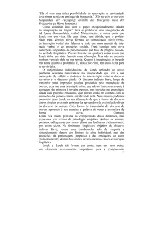 “Ela só tem uma única possibilidade de renovação: o proletariado
deve tomar a palavra em lugar da burguesia.” (Für sie gibt es nur eine
Möglichkeit der Verjügung: anstelle des Bourgeois muss der
Proletarier zu Worte kommem.)
    Como conciliar isso com o papel excepcionalmente criador
da imaginação na língua? Terá o proletário uma imaginação de
tal forma desenvolvida, então? Naturalmente, é outra coisa que
Lorck tem em vista. Ele quer dizer, sem dúvida, que o proleta-
riado trará consigo novas formas de comunicação sócio-verbal,
de interação verbal dos falantes e todo um novo mundo de inte-
ração verbal e de entoações sociais. Trará consigo uma nova
concepção lingüística da personalidade que fala, da própria palavra,
da verdade lingüística. Provavelmente era qualquer coisa assim que
Lorck tinha em vista fazendo essa afirmação. Mas não se encontra
nenhum vestígio dela na sua teoria. Quanto à imaginação, o burguês
tem tanta quanto o proletário. E, ainda por cima, tem mais lazer para
se servir dela.
    O subjetivismo individualista de Lorck aplicado ao nosso
problema concreto manifesta-se na incapacidade que tem a sua
concepção de refletir a dinâmica da inter-relação entre o discurso
narrativo e o discurso citado. O discurso indireto livre, longe de
transmitir uma impressão passiva produzida pela enunciação de
outrem, exprime uma orientação ativa, que não se limita meramente à
passagem da primeira à terceira pessoa, mas introduz na enunciação
citada suas próprias entoações, que entram então em contato com as
entoações da palavra citada, interferindo nela. Nem mesmo podemos
concordar com Lorck na sua afirmação de que a forma do discurso
direto simples está mais próxima da apreensão e da assimilação direta
do discurso de outrem. Cada forma de transmissão do discurso de
outrem apreende à sua maneira a palavra do outro e assimila-a de
forma                          ativa.                        Gertraud
Lerch fica muito próxima da compreensão dessa dinâmica, mas
expressa-a em termos de psicologia subjetiva. Ambos os autores,
portanto, esforçam-se por tornar plano um fenômeno tridimensional,
por assim dizer. No fenômeno lingüístico objetivo do discurso
indireto livre, temos uma combinação, não de empatia e
distanciamento dentro dos limites da alma individual, mas das
entoações da personagem (empatia) e das entoações do autor
(distanciamento) dentro dos limites de uma mesma e única construção
lingüística.
    Lorck e Lerch não levam em conta, nem um nem outro,
um elemento extremamente importante para a compreensão
                                                                    195
 