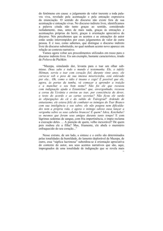 do fenômeno em causa: o julgamento de valor inerente a toda pala-
vra viva, revelado pela acentuação e pela entoação expressiva
da enunciação. O sentido do discurso não existe fora de sua
acentuação e entoação vivas. No discurso indireto livre, identificamos
a palavra citada não tanto graças ao sentido, considerado
isoladamente, mas, antes de mais nada, graças às entoações e
acentuações próprias do herói, graças à orientação apreciativa do
discurso. Nós percebemos que os acentos e as entoações do autor
estão senão interrompidos por esses julgamentos de valor de outra
pessoa. E é isso, como sabemos, que distingue o discurso indireto
livre do discurso substituído, no qual nenhum acento novo aparece em
relação ao contexto narrativo.
    Vamos agora voltar aos procedimentos utilizados em russo para o
discurso indireto livre. Eis um exemplo, bastante característico, tirado
de Poltava de Púchkin:

   “Mazepa, simulando dor, levanta para o tsar um olhar sub-
misso. Deus sabe e todo o mundo é testemunha. Ele, o infeliz
Hétman, serviu o tsar com coração fiel, durante vinte anos; ele
curva-se sob o peso de sua imensa misericórdia, está enlevado
por ela... Oh, como o ódio é insano e cego! É possível que ele,
agora, às portas da tumba, vá começar a aprender a traição
e a manchar o seu bom nome? Não foi ele que recusou
com indignação ajuda a Estanislau? que, envergonhado, recusou
a coroa da Ucrânia e enviou ao tsar, por consciência do dever,
o texto do acordo e as cartas secretas? Não ficou ele surdo
às objurgações do cã e do sultão de Tsáregrad? Ardendo de
entusiasmo, ele estava feliz de combater os inimigos do Tsar Branco
com sua inteligência e seu sabre; ele não poupou nem dificulda-
des nem a própria vida, e agora o inimigo odioso ousa lançar a
vergonha sobre os seus cabelos brancos! E quem? Iskra, Kotchubei!
os mesmos que foram seus amigos durante tanto tempo! E com
lágrimas sedentas de sangue, com fria impertinência, o ímpio reclama
a execução deles. ... A punição de quem, velho inexorável? De quem
pois roubou ele a filha? Mas, friamente, ele abafa o murmúrio
enfraquecido do seu coração...”

   Nesse extrato, de um lado, a sintaxe e o estilo são determinados
pelas tonalidades da humildade, do lamento deplorável de Mazepa, de
outro, essa “súplica lacrimosa” subordina-se à orientação apreciativa
do contexto do autor, aos seus acentos narrativos que são, aqui,
impregnados de uma tonalidade de indignação que se revela mais
                                                                      196
 