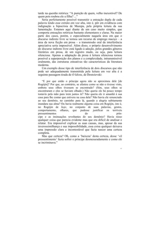 tarde na questão retórica: “A punição de quem, velho inexorável? De
quem pois roubou ele a filha? ...”
    Seria perfeitamente possível transmitir a entoação dupla de cada
palavra lendo esse extrato em voz alta, isto é, pôr em evidência com
indignação a hipocrisia de Mazepa, pela própria leitura da sua
lamentação. Estamos aqui diante de um caso muito simples, que
comporta entoações retóricas bastante elementares e claras. Na maior
parte dos casos, porém, e especialmente naquela área em que o
discurso indireto livre se tornou um recurso de emprego maciço – a
área da nova ficção em prosa – a transmissão oral da interferência
apreciativa seria impossível. Além disso, o próprio desenvolvimento
do discurso indireto livre está ligado à adoção, pelos grandes gêneros
literários em prosa, de um registro mudo, ou seja, para leitura
silenciosa. Apenas a adaptação da prosa à leitura silenciosa tornou
possível a superposição dos planos e a complexidade, intransmissível
oralmente, das estruturas entoativas tão características da literatura
moderna.
    Um exemplo desse tipo de interferência de dois discursos que não
pode ser adequadamente transmitida pela leitura em voz alta é a
seguinte passagem tirada de O Idiota, de Dostoievski:

    “E por que então o príncipe agora não se aproximou dele [de
Rogójin]? Por que, ao contrário, se afastou como se não o tivesse visto,
embora seus olhos tivessem se encontrado? (Sim, seus olhos se
encontraram e eles se haviam olhado.) Não queria ele há pouco tempo
tomá-lo pela mão para irem juntos lá? Não queria ele ir amanhã à sua
casa para lhe contar que estivera na casa dela? Não havia ele renunciado
ao seu demônio, no caminho para lá, quando a alegria subitamente
inundara sua alma? Ou havia realmente alguma coisa em Rogójin, isto é,
no Rogójin de hoje, no conjunto de suas palavras, gestos,
comportamento, olhares, que pudesse justificar os terríveis
pressentimentos                          do                         prín-
cipe e as insinuações revoltantes do seu demônio? Havia nisso
qualquer coisa que parecia evidente mas que era difícil de analisar e
relatar. Era impossível explicar as suas causas, mas, apesar da sua
inverossimilhança e sua impossibilidade, essa coisa qualquer deixava
uma impressão clara e incontestável que fazia nascer uma certeza
completa.
    Mas que certeza? Oh, como a ‘baixeza’ desta certeza, desse ‘vil
pressentimento’ fazia sofrer o príncipe desmesuradamente e como ele
se incriminava.”
                                                                       197
 