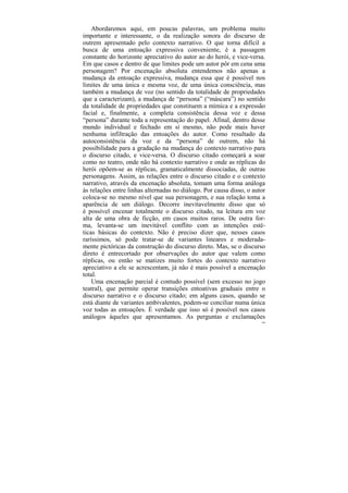 Abordaremos aqui, em poucas palavras, um problema muito
importante e interessante, o da realização sonora do discurso de
outrem apresentado pelo contexto narrativo. O que torna difícil a
busca de uma entoação expressiva conveniente, é a passagem
constante do horizonte apreciativo do autor ao do herói, e vice-versa.
Em que casos e dentro de que limites pode um autor pôr em cena uma
personagem? Por encenação absoluta entendemos não apenas a
mudança da entoação expressiva, mudança essa que é possível nos
limites de uma única e mesma voz, de uma única consciência, mas
também a mudança de voz (no sentido da totalidade de propriedades
que a caracterizam), a mudança de “persona” (“máscara”) no sentido
da totalidade de propriedades que constituem a mímica e a expressão
facial e, finalmente, a completa consistência dessa voz e dessa
“persona” durante toda a representação do papel. Afinal, dentro desse
mundo individual e fechado em si mesmo, não pode mais haver
nenhuma infiltração das entoações do autor. Como resultado da
autoconsistência da voz e da “persona” de outrem, não há
possibilidade para a gradação na mudança do contexto narrativo para
o discurso citado, e vice-versa. O discurso citado começará a soar
como no teatro, onde não há contexto narrativo e onde as réplicas do
herói opõem-se as réplicas, gramaticalmente dissociadas, de outras
personagens. Assim, as relações entre o discurso citado e o contexto
narrativo, através da encenação absoluta, tomam uma forma análoga
às relações entre linhas alternadas no diálogo. Por causa disso, o autor
coloca-se no mesmo nível que sua personagem, e sua relação toma a
aparência de um diálogo. Decorre inevitavelmente disso que só
é possível encenar totalmente o discurso citado, na leitura em voz
alta de uma obra de ficção, em casos muitos raros. De outra for-
ma, levanta-se um inevitável conflito com as intenções esté-
ticas básicas do contexto. Não é preciso dizer que, nesses casos
raríssimos, só pode tratar-se de variantes lineares e moderada-
mente pictóricas da construção do discurso direto. Mas, se o discurso
direto é entrecortado por observações do autor que valem como
réplicas, ou então se matizes muito fortes do contexto narrativo
apreciativo a ele se acrescentam, já não é mais possível a encenação
total.
    Uma encenação parcial é contudo possível (sem excesso no jogo
teatral), que permite operar transições entoativas graduais entre o
discurso narrativo e o discurso citado; em alguns casos, quando se
está diante de variantes ambivalentes, podem-se conciliar numa única
voz todas as entoações. É verdade que isso só é possível nos casos
análogos àqueles que apresentamos. As perguntas e exclamações
                                                                      198
 