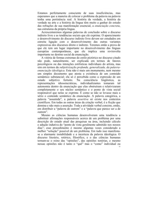 Estamos perfeitamente consciente de suas insuficiências, mas
esperamos que a maneira de colocar o problema da palavra na palavra
tenha uma pertinência real. A história da verdade, a história da
verdade na arte e a história da língua têm muito a ganhar do estudo
das refrações de sua manifestação essencial, a enunciação concreta,
nas estruturas da própria língua.
   Acrescentaremos algumas palavras de conclusão sobre o discurso
indireto livre e as tendências sociais que ele exprime. O aparecimento
e desenvolvimento do discurso indireto livre devem ser estudados em
estreita ligação com o desenvolvimento das outras variantes
expressivas dos discursos direto e indireto. Teremos então a prova de
que ele tem um lugar importante no desenvolvimento das línguas
européias contemporâneas, que ele implica uma reviravolta
importante no destino social da enunciação.
   A vitória de formas extremas do estilo pictórico no discurso citado
não pode, naturalmente, ser explicada em termos de fatores
psicológicos ou das intenções estilísticas individuais do artista, mas
sim em termos da subjetivização profunda, generalizada, da palavra-
enunciação ideológica. Esta não é mais um monumento, nem mesmo
um simples documento que atesta a existência de um conteúdo
semântico substancial; ela só é percebida como a expressão de um
estado subjetivo fortuito. Na consciência lingüística, as
representações idiossincráticas, individualizantes tomaram tal
autonomia dentro da enunciação que elas obstruíram e relativizaram
completamente o seu núcleo semântico e o ponto de vista social
responsável que nelas se exprime. É como se não se levasse mais a
sério o conteúdo semântico da enunciação. A palavra categórica, a
palavra “assumida”, a palavra assertiva só existe nos contextos
científicos. Em todas as outras áreas da criação verbal, é a ficção que
domina e não mais a asserção. Toda a atividade verbal consiste, então,
em distribuir a “palavra de outrem” e a “palavra que parece ser a de
outrem”.
   Mesmo as ciências humanas desenvolveram uma tendência a
substituir afirmações responsáveis acerca de um problema por uma
descrição do estado atual das pesquisas na área, incluindo cálculo
e adução indutiva do “ponto de vista geralmente admitido nos nossos
dias”; esse procedimento é mesmo algumas vezes considerado a
melhor “solução” possível de um problema. Em tudo isso manifesta-
se a alarmante instabilidade e a incerteza da palavra ideológica. O
discurso literário, retórico, filosófico, e o das ciências humanas
tornam-se o reino das “opiniões”, das opiniões notórias, e mesmo
nessas opiniões não é tanto o “quê” mas o “como” individual ou
                                                                     200
 
