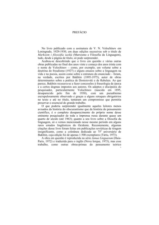 PREFÁCIO




    No livro publicado com a assinatura de V. N. Volochínov em
Leningrado, 1929-1930, em duas edições sucessivas sob o título de
Marksizm i filossófia iaziká (Marxismo e Filosofia da Linguagem),
tudo, desde a página de título, só pode surpreender.
    Acabou-se descobrindo que o livro em questão e várias outras
obras publicadas no final dos anos vinte e começo dos anos trinta com
o nome de Volochínov – como, por exemplo, um volume sobre a
doutrina do freudismo (1927) e alguns ensaios sobre a linguagem na
vida e na poesia, assim como sobre a estrutura do enunciado – foram,
na verdade, escritos por Bakhtin (1895-1975), autor de obras
determinantes sobre a poética de Dostoievski e de Rabelais. Ao que
parece, Bakhtin recusava-se a fazer concessões à fraseologia da época
e a certos dogmas impostos aos autores. Os adeptos e discípulos do
pesquisador, particularmente Volochínov (nascido em 1895,
desaparecido pelo fim de 1930), com um pseudônimo
escrupulosamente observado e graças a alguns retoques obrigatórios
no texto e até no título, tentaram um compromisso que permitia
preservar o essencial do grande trabalho.
    O que poderia surpreender igualmente aqueles leitores menos
avisados da história do obscurantismo que da história do pensamento
científico, é o completo desaparecimento do próprio nome desse
eminente pesquisador de toda a imprensa russa durante quase um
quarto de século (até 1963); quanto a seu livro sobre a filosofia da
linguagem, só o vemos mencionado nesse mesmo período em alguns
raros estudos lingüísticos do Ocidente. Recentemente, algumas
citações desse livro foram feitas em publicações soviéticas de tiragem
insignificante, como a coletânea dedicada ao 75o aniversário de
Bakhtin, cuja edição foi de apenas 1.500 exemplares (Tártu, 1973).
    A obra em questão é reproduzida na série Janua Linguarum (Haia-
Paris, 1972) e traduzida para o inglês (Nova Iorque, 1973), mas esse
trabalho, como outras obras-primas do pensamento teórico
                                                                     10
 