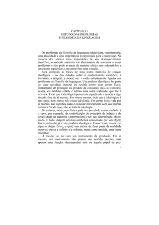 CAPÍTULO 1
                   ESTUDO DAS IDEOLOGIAS
                  E FILOSOFIA DA LINGUAGEM




    Os problemas da filosofia da linguagem adquiriram, recentemente,
uma atualidade e uma importância excepcionais para o marxismo. Na
maioria dos setores mais importantes de seu desenvolvimento
científico, o método marxista vai diretamente de encontro a esses
problemas e não pode avançar de maneira eficaz sem submetê-los a
um exame específico e encontrar-lhes uma solução.
    Para começar, as bases de uma teoria marxista da criação
ideológica – as dos estudos sobre o conhecimento científico, a
literatura, a religião, a moral, etc. – estão estreitamente ligadas aos
problemas de filosofia da linguagem. Um produto ideológico faz parte
de uma realidade (natural ou social) como todo corpo físico,
instrumento de produção ou produto de consumo; mas, ao contrário
destes, ele também reflete e refrata uma outra realidade, que lhe é
exterior. Tudo que é ideológico possui um significado e remete a algo
situado fora de si mesmo. Em outros termos, tudo que é ideológico é
um signo. Sem signos não existe ideologia. Um corpo físico vale por
si próprio: não significa nada e coincide inteiramente com sua própria
natureza. Neste caso, não se trata de ideologia.
    No entanto, todo corpo físico pode ser percebido como símbolo: é
o caso, por exemplo, da simbolização do princípio de inércia e de
necessidade na natureza (determinismo) por um determinado objeto
único. E toda imagem artístico-simbólica ocasionada por um objeto
físico particular já é um produto ideológico. Converte-se, assim, em
signo o objeto físico, o qual, sem deixar de fazer parte da realidade
material, passa a refletir e a refratar, numa certa medida, uma outra
realidade.
    O mesmo se dá com um instrumento de produção. Em si
mesmo, um instrumento não possui um sentido preciso, mas
apenas uma função: desempenhar este ou aquele papel na pro-
                                                                      29
 