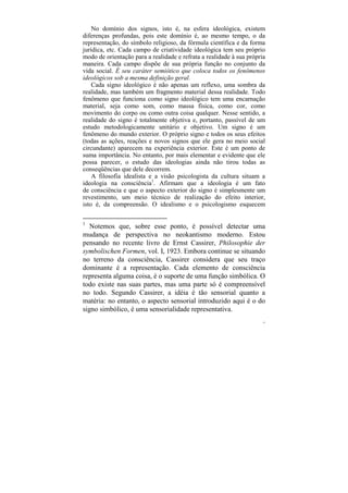 No domínio dos signos, isto é, na esfera ideológica, existem
diferenças profundas, pois este domínio é, ao mesmo tempo, o da
representação, do símbolo religioso, da fórmula científica e da forma
jurídica, etc. Cada campo de criatividade ideológica tem seu próprio
modo de orientação para a realidade e refrata a realidade à sua própria
maneira. Cada campo dispõe de sua própria função no conjunto da
vida social. É seu caráter semiótico que coloca todos os fenômenos
ideológicos sob a mesma definição geral.
    Cada signo ideológico é não apenas um reflexo, uma sombra da
realidade, mas também um fragmento material dessa realidade. Todo
fenômeno que funciona como signo ideológico tem uma encarnação
material, seja como som, como massa física, como cor, como
movimento do corpo ou como outra coisa qualquer. Nesse sentido, a
realidade do signo é totalmente objetiva e, portanto, passível de um
estudo metodologicamente unitário e objetivo. Um signo é um
fenômeno do mundo exterior. O próprio signo e todos os seus efeitos
(todas as ações, reações e novos signos que ele gera no meio social
circundante) aparecem na experiência exterior. Este é um ponto de
suma importância. No entanto, por mais elementar e evidente que ele
possa parecer, o estudo das ideologias ainda não tirou todas as
conseqüências que dele decorrem.
    A filosofia idealista e a visão psicologista da cultura situam a
ideologia na consciência1. Afirmam que a ideologia é um fato
de consciência e que o aspecto exterior do signo é simplesmente um
revestimento, um meio técnico de realização do efeito interior,
isto é, da compreensão. O idealismo e o psicologismo esquecem

1
   Notemos que, sobre esse ponto, é possível detectar uma
mudança de perspectiva no neokantismo moderno. Estou
pensando no recente livro de Ernst Cassirer, Philosophie der
symbolischen Formen, vol. I, 1923. Embora continue se situando
no terreno da consciência, Cassirer considera que seu traço
dominante é a representação. Cada elemento de consciência
representa alguma coisa, é o suporte de uma função simbólica. O
todo existe nas suas partes, mas uma parte só é compreensível
no todo. Segundo Cassirer, a idéia é tão sensorial quanto a
matéria: no entanto, o aspecto sensorial introduzido aqui é o do
signo simbólico, é uma sensorialidade representativa.
                                                                      31
 
