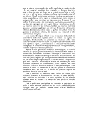 que a própria compreensão não pode manifestar-se senão através
 de um material semiótico (por exemplo, o discurso interior),
que o signo se opõe ao signo, que a própria consciência só pode
surgir e se afirmar como realidade mediante a encarnação material
em signos. Afinal, compreender um signo consiste em aproximar o
signo apreendido de outros signos já conhecidos; em outros termos, a
compreensão é uma resposta a um signo por meio de signos. E essa
cadeia de criatividade e de compreensão ideológicas, deslocando-se
de signo em signo para um novo signo, é única e contínua: de um elo
de natureza semiótica (e, portanto, também de natureza material)
passamos sem interrupção para um outro elo de natureza estritamente
idêntica. Em nenhum ponto a cadeia se quebra, em nenhum ponto ela
penetra a existência interior, de natureza não material e não
corporificada em signos.
    Essa cadeia ideológica estende-se de consciência individual em
consciência individual, ligando umas às outras. Os signos só
emergem, decididamente, do processo de interação entre uma
consciência individual e uma outra. E a própria consciência individual
está repleta de signos. A consciência só se torna consciência quando
se impregna de conteúdo ideológico (semiótico) e, conseqüentemente,
somente no processo de interação social.
    Apesar de suas profundas diferenças metodológicas, a filosofia
idealista e o psicologismo em matéria de cultura cometem, ambos, o
mesmo erro fundamental. Situando a ideologia na consciência, eles
transformam o estudo das ideologias em estudo da consciência e de
suas leis: pouco importa que isso seja feito em termos transcendentais
ou em termos empírico-psicológicos. Esse erro não só é responsável
por uma confusão metodológica acerca da inter-relação entre
domínios diferentes do conhecimento, como também por uma
distorção radical da realidade estudada. A criação ideológica – ato
material e social – é introduzida à força no quadro da consciência
individual. Esta, por sua vez, é privada de qualquer suporte na
realidade. Torna-se tudo ou nada.
    Para o idealismo ela tornou-se tudo: situada em algum lugar
acima da existência e determinando-a. De fato, na teoria idealista,
essa soberana do universo é a mera hipóstase de um vínculo
abstrato entre as formas e as categorias mais gerais da criação
ideológica.
    Para o positivismo psicologista, ao contrário, a consciência se
reduz a nada: simples conglomerado de reações psicofisiológicas
fortuitas que, por milagre, resulta numa criação ideológica
significante e unificada.
                                                                     32
 