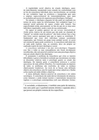 A regularidade social objetiva da criação ideológica, quan-
do indevidamente interpretada como estando em conformidade com
as leis da consciência individual, deve, inevitavelmente, ser excluída
de seu verdadeiro lugar na existência e transportada quer para
a empíreo supra-existencial do transcendentalismo, quer para
os recônditos pré-sociais do organismo psicofisiológico, biológico.
    No entanto, o ideológico enquanto tal não pode ser explicado em
termos de raízes supra ou infra-humanas. Seu verdadeiro lugar é o
material social particular de signos criados pelo homem. Sua
especificidade reside, precisamente, no fato de que ele se situa entre
indivíduos organizados, sendo o meio de sua comunicação.
    Os signos só podem aparecer em um terreno interindividual.
Ainda assim, trata-se de um terreno que não pode ser chamado de
“natural” no sentido usual da palavra2: não basta colocar face a face
dois homo sapiens quaisquer para que os signos se constituam. É
fundamental que esses dois indivíduos estejam socialmente
organizados, que formem um grupo (uma unidade social): só assim
um sistema de signos pode constituir-se. A consciência individual não
só nada pode explicar, mas, ao contrário, deve ela própria ser
explicada a partir do meio ideológico e social.
    A consciência individual é um fato sócio-ideológico. Enquanto
esse fato e todas as suas conseqüências não forem devidamente
reconhecidas, não será possível construir nem uma psicologia objetiva
nem um estudo objetivo das ideologias.
    É justamente o problema da consciência que criou as maiores
dificuldades e gerou a formidável confusão que encontramos em todas
as discussões relativas tanto à psicologia quanto ao estudo das
ideologias. De maneira geral, a consciência tornou-se o asylum
ignorantiae de todo edifício filosófico. Foi transformada em depósito
de todos os problemas não resolvidos, de todos os resíduos
objetivamente irredutíveis. Ao invés de se buscar uma definição
objetiva da consciência, esta foi usada para tornar subjetivas e fluidas
certas noções até então sólidas e objetivas.
    A única definição objetiva possível da consciência é de ordem
sociológica. A consciência não pode derivar diretamente da natureza,
como tentaram e ainda tentam mostrar o materialismo mecanicista
ingênuo e a psicologia contemporânea (sob suas diferentes formas:

2
 A sociedade, evidentemente, é também uma parte da natureza,
mas uma parte que é qualitativamente distinta e separada dela e
que possui seu próprio sistema de leis específicas.
                                                                       33
 