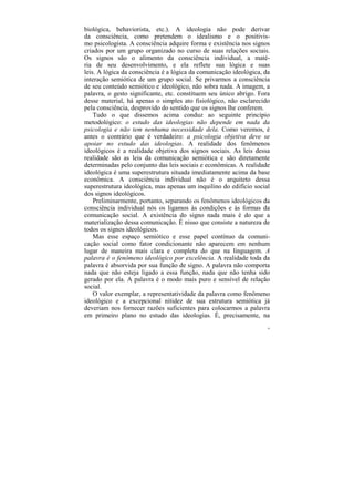 biológica, behaviorista, etc.). A ideologia não pode derivar
da consciência, como pretendem o idealismo e o positivis-
mo psicologista. A consciência adquire forma e existência nos signos
criados por um grupo organizado no curso de suas relações sociais.
Os signos são o alimento da consciência individual, a maté-
ria de seu desenvolvimento, e ela reflete sua lógica e suas
leis. A lógica da consciência é a lógica da comunicação ideológica, da
interação semiótica de um grupo social. Se privarmos a consciência
de seu conteúdo semiótico e ideológico, não sobra nada. A imagem, a
palavra, o gesto significante, etc. constituem seu único abrigo. Fora
desse material, há apenas o simples ato fisiológico, não esclarecido
pela consciência, desprovido do sentido que os signos lhe conferem.
    Tudo o que dissemos acima conduz ao seguinte princípio
metodológico: o estudo das ideologias não depende em nada da
psicologia e não tem nenhuma necessidade dela. Como veremos, é
antes o contrário que é verdadeiro: a psicologia objetiva deve se
apoiar no estudo das ideologias. A realidade dos fenômenos
ideológicos é a realidade objetiva dos signos sociais. As leis dessa
realidade são as leis da comunicação semiótica e são diretamente
determinadas pelo conjunto das leis sociais e econômicas. A realidade
ideológica é uma superestrutura situada imediatamente acima da base
econômica. A consciência individual não é o arquiteto dessa
superestrutura ideológica, mas apenas um inquilino do edifício social
dos signos ideológicos.
    Preliminarmente, portanto, separando os fenômenos ideológicos da
consciência individual nós os ligamos às condições e às formas da
comunicação social. A existência do signo nada mais é do que a
materialização dessa comunicação. É nisso que consiste a natureza de
todos os signos ideológicos.
    Mas esse espaço semiótico e esse papel contínuo da comuni-
cação social como fator condicionante não aparecem em nenhum
lugar de maneira mais clara e completa do que na linguagem. A
palavra é o fenômeno ideológico por excelência. A realidade toda da
palavra é absorvida por sua função de signo. A palavra não comporta
nada que não esteja ligado a essa função, nada que não tenha sido
gerado por ela. A palavra é o modo mais puro e sensível de relação
social.
    O valor exemplar, a representatividade da palavra como fenômeno
ideológico e a excepcional nitidez de sua estrutura semiótica já
deveriam nos fornecer razões suficientes para colocarmos a palavra
em primeiro plano no estudo das ideologias. É, precisamente, na
                                                                     34
 