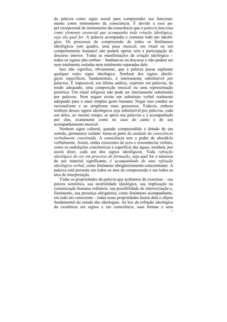 da palavra como signo social para compreender seu funciona-
mento como instrumento da consciência. É devido a esse pa-
pel excepcional de instrumento da consciência que a palavra funciona
como elemento essencial que acompanha toda criação ideológica,
seja ela qual for. A palavra acompanha e comenta todo ato ideoló-
gico. Os processos de compreensão de todos os fenômenos
ideológicos (um quadro, uma peça musical, um ritual ou um
comportamento humano) não podem operar sem a participação do
discurso interior. Todas as manifestações da criação ideológica –
todos os signos não-verbais – banham-se no discurso e não podem ser
nem totalmente isoladas nem totalmente separadas dele.
   Isso não significa, obviamente, que a palavra possa suplantar
qualquer outro signo ideológico. Nenhum dos signos ideoló-
gicos específicos, fundamentais, é inteiramente substituível por
palavras. É impossível, em última análise, exprimir em palavras, de
modo adequado, uma composição musical ou uma representação
pictórica. Um ritual religioso não pode ser inteiramente substituído
por palavras. Nem sequer existe um substituto verbal realmente
adequado para o mais simples gesto humano. Negar isso conduz ao
racionalismo e ao simplismo mais grosseiros. Todavia, embora
nenhum desses signos ideológicos seja substituível por palavras, cada
um deles, ao mesmo tempo, se apóia nas palavras e é acompanhado
por elas, exatamente como no caso do canto e de seu
acompanhamento musical.
   Nenhum signo cultural, quando compreendido e dotado de um
sentido, permanece isolado: torna-se parte da unidade da consciência
verbalmente constituída. A consciência tem o poder de abordá-lo
verbalmente. Assim, ondas crescentes de ecos e ressonâncias verbais,
como as ondulações concêntricas à superfície das águas, moldam, por
assim dizer, cada um dos signos ideológicos. Toda refração
ideológica do ser em processo de formação, seja qual for a natureza
de seu material significante, é acompanhado de uma refração
ideológica verbal, como fenômeno obrigatoriamente concomitante. A
palavra está presente em todos os atos de compreensão e em todos os
atos de interpretação.
   Todas as propriedades da palavra que acabamos de examinar – sua
pureza semiótica, sua neutralidade ideológica, sua implicação na
comunicação humana ordinária, sua possibilidade de interiorização e,
finalmente, sua presença obrigatória, como fenômeno acompanhante,
em todo ato consciente – todas essas propriedades fazem dela o objeto
fundamental do estudo das ideologias. As leis da refração ideológica
da existência em signos e em consciência, suas formas e seus
                                                                    36
 