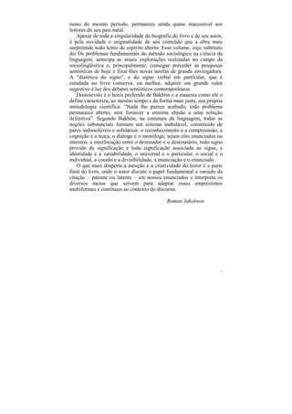 russo do mesmo período, permanece ainda quase inacessível aos
leitores do seu país natal.
    Apesar de toda a singularidade da biografia do livro e de seu autor,
é pela novidade e originalidade de seu conteúdo que a obra mais
surpreende todo leitor de espírito aberto. Esse volume, cujo subtítulo
diz Os problemas fundamentais do método sociológico na ciência da
linguagem, antecipa as atuais explorações realizadas no campo da
sociolingüística e, principalmente, consegue preceder as pesquisas
semióticas de hoje e fixar-lhes novas tarefas de grande envergadura.
A “dialética do signo”, e do signo verbal em particular, que é
estudada no livro conserva, ou melhor, adquire um grande valor
sugestivo à luz dos debates semióticos contemporâneos.
    Dostoievski é o herói preferido de Bakhtin e a maneira como ele o
define caracteriza, ao mesmo tempo e da forma mais justa, sua própria
metodologia científica: “Nada lhe parece acabado; todo problema
permanece aberto, sem fornecer a mínima alusão a uma solução
definitiva”. Segundo Bakhtin, na estrutura da linguagem, todas as
noções substanciais formam um sistema inabalável, constituído de
pares indissolúveis e solidários: o reconhecimento e a compreensão, a
cognição e a troca, o diálogo e o monólogo, sejam eles enunciados ou
internos, a interlocução entre o destinador e o destinatário, todo signo
provido de significação e toda significação associada ao signo, a
identidade e a variabilidade, o universal e o particular, o social e o
individual, a coesão e a divisibilidade, a enunciação e o enunciado.
    O que mais desperta a atenção e a criatividade do leitor é a parte
final do livro, onde o autor discute o papel fundamental e variado da
citação – patente ou latente – em nossos enunciados e interpreta os
diversos meios que servem para adaptar esses empréstimos
multiformes e contínuos ao contexto do discurso.

                                             Roman Jakobson




                                                                       11
 