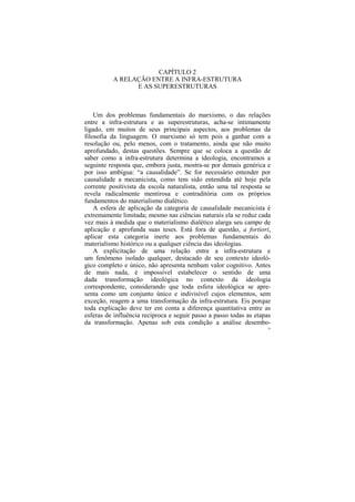 CAPÍTULO 2
          A RELAÇÃO ENTRE A INFRA-ESTRUTURA
                E AS SUPERESTRUTURAS



    Um dos problemas fundamentais do marxismo, o das relações
entre a infra-estrutura e as superestruturas, acha-se intimamente
ligado, em muitos de seus principais aspectos, aos problemas da
filosofia da linguagem. O marxismo só tem pois a ganhar com a
resolução ou, pelo menos, com o tratamento, ainda que não muito
aprofundado, destas questões. Sempre que se coloca a questão de
saber como a infra-estrutura determina a ideologia, encontramos a
seguinte resposta que, embora justa, mostra-se por demais genérica e
por isso ambígua: “a causalidade”. Se for necessário entender por
causalidade a mecanicista, como tem sido entendida até hoje pela
corrente positivista da escola naturalista, então uma tal resposta se
revela radicalmente mentirosa e contraditória com os próprios
fundamentos do materialismo dialético.
    A esfera de aplicação da categoria de causalidade mecanicista é
extremamente limitada; mesmo nas ciências naturais ela se reduz cada
vez mais à medida que o materialismo dialético alarga seu campo de
aplicação e aprofunda suas teses. Está fora de questão, a fortiori,
aplicar esta categoria inerte aos problemas fundamentais do
materialismo histórico ou a qualquer ciência das ideologias.
    A explicitação de uma relação entre a infra-estrutura e
um fenômeno isolado qualquer, destacado de seu contexto ideoló-
gico completo e único, não apresenta nenhum valor cognitivo. Antes
de mais nada, é impossível estabelecer o sentido de uma
dada transformação ideológica no contexto da ideologia
correspondente, considerando que toda esfera ideológica se apre-
senta como um conjunto único e indivisível cujos elementos, sem
exceção, reagem a uma transformação da infra-estrutura. Eis porque
toda explicação deve ter em conta a diferença quantitativa entre as
esferas de influência recíproca e seguir passo a passo todas as etapas
da transformação. Apenas sob esta condição a análise desembo-
                                                                     38
 