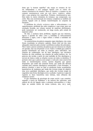 dente que “o homem supérfluo” não surgiu no romance de for-
ma independente e sem qualquer ligação com os outros ele-
mentos constitutivos do romance? Bem ao contrário, o romance no seu
conjunto reestruturou-se como um todo único, orgânico, subme-
tido a suas próprias leis específicas. Portanto, reestruturam-se tam-
bém todos os outros elementos do romance; sua composição, seu
estilo. Mas esta reestruturação do romance completou-se também em
estreita ligação com as demais transformações no conjunto da
literatura.
    O problema da relação recíproca entre a infra-estrutura e as
superestruturas, problema dos mais complexos e que exige, para sua
resolução fecunda, um volume enorme de materiais preliminares,
pode justamente ser esclarecido, em larga escala, pelo estudo do
material verbal.
    De fato, a essência deste problema, naquilo que nos interessa,
liga-se à questão de saber como a realidade (a infra-estrutura)
determina o signo, como o signo reflete e refrata a realidade em
transformação.
    As características da palavra enquanto signo ideológico, tais como
foram ressaltadas no primeiro capítulo, fazem dela um dos mais
adequados materiais para orientar o problema no plano dos princípios.
Não é tanto a pureza semiótica da palavra que nos interessa na relação
em questão, mas sua ubiqüidade social. Tanto é verdade que a palavra
penetra literalmente em todas as relações entre indivíduos, nas
relações de colaboração, nas de base ideológica, nos encontros
fortuitos da vida cotidiana, nas relações de caráter político, etc. As
palavras são tecidas a partir de uma multidão de fios ideológicos e
servem de trama a todas as relações sociais em todos os domínios. É
portanto claro que a palavra será sempre o indicador mais sensível de
todas as transformações sociais, mesmo daquelas que apenas
despontam, que ainda não tomaram forma, que ainda não abriram
caminho para sistemas ideológicos estruturados e bem formados. A
palavra constitui o meio no qual se produzem lentas acumulações
quantitativas de mudanças que ainda não tiveram tempo de adquirir
uma nova qualidade ideológica, que ainda não tiveram tempo de
engendrar uma forma ideológica nova e acabada. A palavra é capaz de
registrar as fases transitórias mais íntimas, mais efêmeras das
mudanças sociais.
    O que chamamos de psicologia do corpo social e que constitui,
segundo a teoria de Plekhánov e da maioria dos marxistas, uma
espécie de elo de ligação entre a estrutura sócio-política e a ideo-
logia no sentido estrito do termo (ciência, arte, etc.), reali-
                                                                     40
 