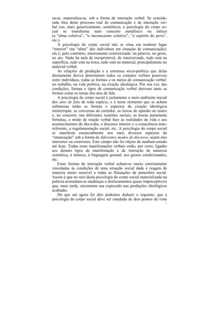 za-se, materializa-se, sob a forma de interação verbal. Se conside-
rada fora deste processo real de comunicação e de interação ver-
bal (ou, mais genericamente, semiótica), a psicologia do corpo so-
cial se transforma num conceito metafísico ou mítico
(a “alma coletiva”, “o inconsciente coletivo”, “o espírito do povo”,
etc.).
   A psicologia do corpo social não se situa em nenhum lugar
“interior” (na “alma” dos indivíduos em situação de comunicação);
ela é, pelo contrário, inteiramente exteriorizada: na palavra, no gesto,
no ato. Nada há nela de inexprimível, de interiorizado, tudo está na
superfície, tudo está na troca, tudo está no material, principalmente no
material verbal.
   As relações de produção e a estrutura sócio-política que delas
diretamente deriva determinam todos os contatos verbais possíveis
entre indivíduos, todas as formas e os meios de comunicação verbal:
no trabalho, na vida política, na criação ideológica. Por sua vez, das
condições, formas e tipos da comunicação verbal derivam tanto as
formas como os temas dos atos de fala.
   A psicologia do corpo social é justamente o meio ambiente inicial
dos atos de fala de toda espécie, e é neste elemento que se acham
submersas todas as formas e aspectos da criação ideológica
ininterrupta: as conversas de corredor, as trocas de opinião no teatro
e, no concerto, nas diferentes reuniões sociais, as trocas puramente
fortuitas, o modo de reação verbal face às realidades da vida e aos
acontecimentos do dia-a-dia, o discurso interior e a consciência auto-
referente, a regulamentação social, etc. A psicologia do corpo social
se manifesta essencialmente nos mais diversos aspectos da
“enunciação” sob a forma de diferentes modos de discurso, sejam eles
interiores ou exteriores. Este campo não foi objeto de nenhum estudo
até hoje. Todas estas manifestações verbais estão, por certo, ligadas
aos demais tipos de manifestação e de interação de natureza
semiótica, à mímica, à linguagem gestual, aos gestos condicionados,
etc.
   Estas formas de interação verbal acham-se muito estreitamente
vinculadas às condições de uma situação social dada e reagem de
maneira muito sensível a todas as flutuações da atmosfera social.
Assim é que no seio desta psicologia do corpo social materializada na
palavra acumulam-se mudanças e deslocamentos quase imperceptíveis
que, mais tarde, encontram sua expressão nas produções ideológicas
acabadas.
   Do que até agora foi dito podemos deduzir o seguinte: que a
psicologia do corpo social deve ser estudada de dois pontos de vista
                                                                       41
 