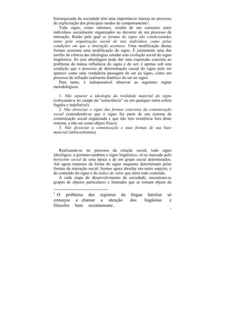 hierarquizada da sociedade têm uma importância imensa no processo
de explicitação dos principais modos de comportamento1.
   Todo signo, como sabemos, resulta de um consenso entre
indivíduos socialmente organizados no decorrer de um processo de
interação. Razão pela qual as formas do signo são condicionadas
tanto pela organização social de tais indivíduos como pelas
condições em que a interação acontece. Uma modificação destas
formas ocasiona uma modificação do signo. É justamente uma das
tarefas da ciência das ideologias estudar esta evolução social do signo
lingüístico. Só esta abordagem pode dar uma expressão concreta ao
problema da mútua influência do signo e do ser; é apenas sob esta
condição que o processo de determinação causal do signo pelo ser
aparece como uma verdadeira passagem do ser ao signo, como um
processo de refração realmente dialético do ser no signo.
   Para tanto, é indispensável observar as seguintes regras
metodológicas:

    1. Não separar a ideologia da realidade material do signo
(colocando-a no campo da “consciência” ou em qualquer outra esfera
fugidia e indefinível).
    2. Não dissociar o signo das formas concretas da comunicação
social (entendendo-se que o signo faz parte de um sistema de
comunicação social organizada e que não tem existência fora deste
sistema, a não ser como objeto físico).
    3. Não dissociar a comunicação e suas formas de sua base
material (infra-estrutura).



   Realizando-se no processo da relação social, todo signo
ideológico, e portanto também o signo lingüístico, vê-se marcado pelo
horizonte social de uma época e de um grupo social determinados.
Até agora tratamos da forma do signo enquanto determinado pelas
formas da interação social. Iremos agora abordar um outro aspecto, o
do conteúdo do signo e do índice de valor que afeta todo conteúdo.
   A cada etapa do desenvolvimento da sociedade, encontram-se
grupos de objetos particulares e limitados que se tornam objeto da

1
   O problema dos registros da                língua familiar       só
começou a chamar a atenção                    dos   lingüistas       e
filósofos bem recentemente.
                                                                      43
 