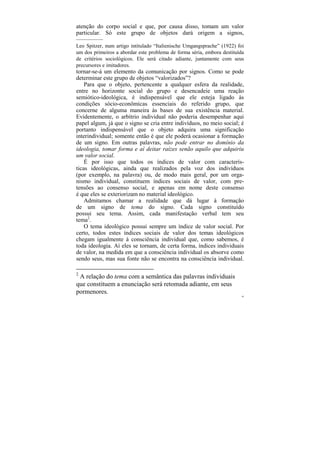 atenção do corpo social e que, por causa disso, tomam um valor
particular. Só este grupo de objetos dará origem a signos,
–––––––––
Leo Spitzer, num artigo intitulado “Italienische Umgangsprache” (1922) foi
um dos primeiros a abordar este problema de forma séria, embora destituída
de critérios sociológicos. Ele será citado adiante, juntamente com seus
precursores e imitadores.
tornar-se-á um elemento da comunicação por signos. Como se pode
determinar este grupo de objetos “valorizados”?
    Para que o objeto, pertencente a qualquer esfera da realidade,
entre no horizonte social do grupo e desencadeie uma reação
semiótico-ideológica, é indispensável que ele esteja ligado às
condições sócio-econômicas essenciais do referido grupo, que
concerne de alguma maneira às bases de sua existência material.
Evidentemente, o arbítrio individual não poderia desempenhar aqui
papel algum, já que o signo se cria entre indivíduos, no meio social; é
portanto indispensável que o objeto adquira uma significação
interindividual; somente então é que ele poderá ocasionar a formação
de um signo. Em outras palavras, não pode entrar no domínio da
ideologia, tomar forma e aí deitar raízes senão aquilo que adquiriu
um valor social.
    É por isso que todos os índices de valor com caracterís-
ticas ideológicas, ainda que realizados pela voz dos indivíduos
(por exemplo, na palavra) ou, de modo mais geral, por um orga-
nismo individual, constituem índices sociais de valor, com pre-
tensões ao consenso social, e apenas em nome deste consenso
é que eles se exteriorizam no material ideológico.
    Admitamos chamar a realidade que dá lugar à formação
de um signo de tema do signo. Cada signo constituído
possui seu tema. Assim, cada manifestação verbal tem seu
tema2.
    O tema ideológico possui sempre um índice de valor social. Por
certo, todos estes índices sociais de valor dos temas ideológicos
chegam igualmente à consciência individual que, como sabemos, é
toda ideologia. Aí eles se tornam, de certa forma, índices individuais
de valor, na medida em que a consciência individual os absorve como
sendo seus, mas sua fonte não se encontra na consciência individual.

2
 A relação do tema com a semântica das palavras individuais
que constituem a enunciação será retomada adiante, em seus
pormenores.
                                                                         44
 