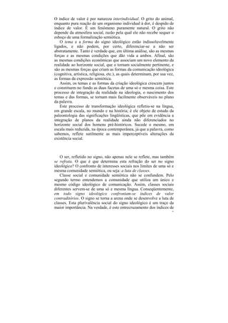 O índice de valor é por natureza interindividual. O grito do animal,
enquanto pura reação de um organismo individual à dor, é despido de
índice de valor. É um fenômeno puramente natural. O grito não
depende da atmosfera social, razão pela qual ele não recebe sequer o
esboço de uma formalização semiótica.
    O tema e a forma do signo ideológico estão indissoluvelmente
ligados, e não podem, por certo, diferenciar-se a não ser
abstratamente. Tanto é verdade que, em última análise, são as mesmas
forças e as mesmas condições que dão vida a ambos. Afinal, são
as mesmas condições econômicas que associam um novo elemento da
realidade ao horizonte social, que o tornam socialmente pertinente, e
são as mesmas forças que criam as formas da comunicação ideológica
(cognitiva, artística, religiosa, etc.), as quais determinam, por sua vez,
as formas da expressão semiótica.
    Assim, os temas e as formas da criação ideológica crescem juntos
e constituem no fundo as duas facetas de uma só e mesma coisa. Este
processo de integração da realidade na ideologia, o nascimento dos
temas e das formas, se tornam mais facilmente observáveis no plano
da palavra.
    Este processo de transformação ideológica refletiu-se na língua,
em grande escala, no mundo e na história; é ele objeto de estudo da
paleontologia das significações lingüísticas, que põe em evidência a
integração de planos da realidade ainda não diferenciados no
horizonte social dos homens pré-históricos. Sucede o mesmo, em
escala mais reduzida, na época contemporânea, já que a palavra, como
sabemos, reflete sutilmente as mais imperceptíveis alterações da
existência social.



   O ser, refletido no signo, não apenas nele se reflete, mas também
se refrata. O que é que determina esta refração do ser no signo
ideológico? O confronto de interesses sociais nos limites de uma só e
mesma comunidade semiótica, ou seja: a luta de classes.
   Classe social e comunidade semiótica não se confundem. Pelo
segundo termo entendemos a comunidade que utiliza um único e
mesmo código ideológico de comunicação. Assim, classes sociais
diferentes servem-se de uma só e mesma língua. Conseqüentemente,
em todo signo ideológico confrontam-se índices de valor
contraditórios. O signo se torna a arena onde se desenvolve a luta de
classes. Esta plurivalência social do signo ideológico é um traço da
maior importância. Na verdade, é este entrecruzamento dos índices de
                                                                        45
 