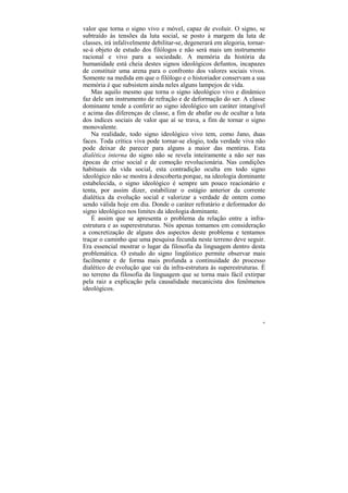 valor que torna o signo vivo e móvel, capaz de evoluir. O signo, se
subtraído às tensões da luta social, se posto à margem da luta de
classes, irá infalivelmente debilitar-se, degenerará em alegoria, tornar-
se-á objeto de estudo dos filólogos e não será mais um instrumento
racional e vivo para a sociedade. A memória da história da
humanidade está cheia destes signos ideológicos defuntos, incapazes
de constituir uma arena para o confronto dos valores sociais vivos.
Somente na medida em que o filólogo e o historiador conservam a sua
memória é que subsistem ainda neles alguns lampejos de vida.
   Mas aquilo mesmo que torna o signo ideológico vivo e dinâmico
faz dele um instrumento de refração e de deformação do ser. A classe
dominante tende a conferir ao signo ideológico um caráter intangível
e acima das diferenças de classe, a fim de abafar ou de ocultar a luta
dos índices sociais de valor que aí se trava, a fim de tornar o signo
monovalente.
   Na realidade, todo signo ideológico vivo tem, como Jano, duas
faces. Toda crítica viva pode tornar-se elogio, toda verdade viva não
pode deixar de parecer para alguns a maior das mentiras. Esta
dialética interna do signo não se revela inteiramente a não ser nas
épocas de crise social e de comoção revolucionária. Nas condições
habituais da vida social, esta contradição oculta em todo signo
ideológico não se mostra à descoberta porque, na ideologia dominante
estabelecida, o signo ideológico é sempre um pouco reacionário e
tenta, por assim dizer, estabilizar o estágio anterior da corrente
dialética da evolução social e valorizar a verdade de ontem como
sendo válida hoje em dia. Donde o caráter refratário e deformador do
signo ideológico nos limites da ideologia dominante.
   É assim que se apresenta o problema da relação entre a infra-
estrutura e as superestruturas. Nós apenas tomamos em consideração
a concretização de alguns dos aspectos deste problema e tentamos
traçar o caminho que uma pesquisa fecunda neste terreno deve seguir.
Era essencial mostrar o lugar da filosofia da linguagem dentro desta
problemática. O estudo do signo lingüístico permite observar mais
facilmente e de forma mais profunda a continuidade do processo
dialético de evolução que vai da infra-estrutura às superestruturas. É
no terreno da filosofia da linguagem que se torna mais fácil extirpar
pela raiz a explicação pela causalidade mecanicista dos fenômenos
ideológicos.




                                                                       46
 