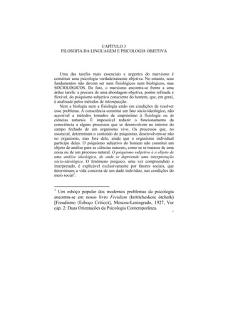 CAPÍTULO 3
    FILOSOFIA DA LINGUAGEM E PSICOLOGIA OBJETIVA




   Uma das tarefas mais essenciais e urgentes do marxismo é
constituir uma psicologia verdadeiramente objetiva. No entanto, seus
fundamentos não devem ser nem fisiológicos nem biológicos, mas
SOCIOLÓGICOS. De fato, o marxismo encontra-se frente a uma
árdua tarefa: a procura de uma abordagem objetiva, porém refinada e
flexível, do psiquismo subjetivo consciente do homem, que, em geral,
é analisado pelos métodos de introspecção.
   Nem a biologia nem a fisiologia estão em condições de resolver
esse problema. A consciência constitui um fato sócio-ideológico, não
acessível a métodos tomados de empréstimo à fisiologia ou às
ciências naturais. É impossível reduzir o funcionamento da
consciência a alguns processos que se desenvolvem no interior do
campo fechado de um organismo vivo. Os processos que, no
essencial, determinam o conteúdo do psiquismo, desenvolvem-se não
no organismo, mas fora dele, ainda que o organismo individual
participe deles. O psiquismo subjetivo do homem não constitui um
objeto de análise para as ciências naturais, como se se tratasse de uma
coisa ou de um processo natural. O psiquismo subjetivo é o objeto de
uma análise ideológica, de onde se depreende uma interpretação
sócio-ideológica. O fenômeno psíquico, uma vez compreendido e
interpretado, é explicável exclusivamente por fatores sociais, que
determinam a vida concreta de um dado indivíduo, nas condições do
meio social1.


1
  Um esboço popular dos modernos problemas da psicologia
encontra-se em nosso livro Freidizm (kritítcheskoie ótcherk)
[Freudismo (Esboço Crítico)], Moscou-Leningrado, 1927, Ver
cap. 2: Duas Orientações da Psicologia Contemporânea.
                                                                      47
 