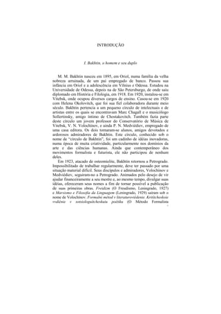 INTRODUÇÃO



                   I. Bakhtin, o homem e seu duplo


    M. M. Bakhtin nasceu em 1895, em Oriol, numa família da velha
nobreza arruinada, de um pai empregado de banco. Passou sua
infância em Oriol e a adolescência em Vílnius e Odessa. Estudou na
Universidade de Odessa, depois na de São Petersburgo, de onde saiu
diplomado em História e Filologia, em 1918. Em 1920, instalou-se em
Vitebsk, onde ocupou diversos cargos de ensino. Casou-se em 1920
com Helena Okolovitch, que foi sua fiel colaboradora durante meio
século. Bakhtin pertencia a um pequeno círculo de intelectuais e de
artistas entre os quais se encontravam Marc Chagall e o musicólogo
Sollertinsky, amigo íntimo de Chostakovitch. Também fazia parte
deste círculo um jovem professor do Conservatório de Música de
Vitebsk, V. N. Volochínov, e ainda P. N. Medviédiev, empregado de
uma casa editora. Os dois tornaram-se alunos, amigos devotados e
ardorosos admiradores de Bakhtin. Este círculo, conhecido sob o
nome de “círculo de Bakhtin”, foi um cadinho de idéias inovadoras,
numa época de muita criatividade, particularmente nos domínios da
arte e das ciências humanas. Ainda que contemporâneo dos
movimentos formalista e futurista, ele não participou de nenhum
deles.
    Em 1923, atacado de osteomielite, Bakhtin retornou a Petrogrado.
Impossibilitado de trabalhar regularmente, deve ter passado por uma
situação material difícil. Seus discípulos e admiradores, Volochínov e
Medviédiev, seguiram-no a Petrogrado. Animados pelo desejo de vir
ajudar financeiramente a seu mestre e, ao mesmo tempo, divulgar suas
idéias, ofereceram seus nomes a fim de tornar possível a publicação
de suas primeiras obras. Freidizm (O Freudismo, Leningrado, 1927)
e Marxismo e Filosofia da Linguagem (Leningrado, 1929) saíram sob o
nome de Volochínov. Formalni métod v literaturoviédenie. Kritítcheskoie
vvdiénie v sotsiologuítcheskuiu poétiku (O Método Formalista
                                                                      12
 