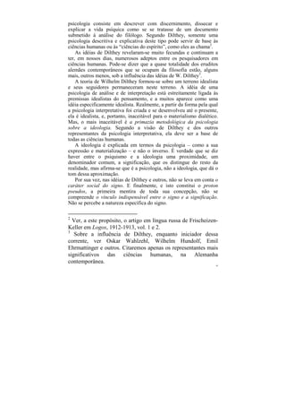 psicologia consiste em descrever com discernimento, dissecar e
explicar a vida psíquica como se se tratasse de um documento
submetido à análise do filólogo. Segundo Dilthey, somente uma
psicologia descritiva e explicativa deste tipo pode servir de base às
ciências humanas ou às “ciências do espírito”, como eles as chama2.
    As idéias de Dilthey revelaram-se muito fecundas e continuam a
ter, em nossos dias, numerosos adeptos entre os pesquisadores em
ciências humanas. Pode-se dizer que a quase totalidade dos eruditos
alemães contemporâneos que se ocupam da filosofia estão, alguns
mais, outros menos, sob a influência das idéias de W. Dilthey3.
    A teoria de Wilhelm Dilthey formou-se sobre um terreno idealista
e seus seguidores permaneceram neste terreno. A idéia de uma
psicologia de análise e de interpretação está estreitamente ligada às
premissas idealistas do pensamento, e a muitos aparece como uma
idéia especificamente idealista. Realmente, a partir da forma pela qual
a psicologia interpretativa foi criada e se desenvolveu até o presente,
ela é idealista, e, portanto, inaceitável para o materialismo dialético.
Mas, o mais inaceitável é a primazia metodológica da psicologia
sobre a ideologia. Segundo a visão de Dilthey e dos outros
representantes da psicologia interpretativa, ela deve ser a base de
todas as ciências humanas.
    A ideologia é explicada em termos da psicologia – como a sua
expressão e materialização – e não o inverso. É verdade que se diz
haver entre o psiquismo e a ideologia uma proximidade, um
denominador comum, a significação, que os distingue do resto da
realidade, mas afirma-se que é a psicologia, não a ideologia, que dá o
tom dessa aproximação.
    Por sua vez, nas idéias de Dilthey e outros, não se leva em conta o
caráter social do signo. E finalmente, e isto constitui o proton
pseudos, a primeira mentira de toda sua concepção, não se
compreende o vínculo indispensável entre o signo e a significação.
Não se percebe a natureza específica do signo.

2
  Ver, a este propósito, o artigo em língua russa de Frischeizen-
Keller em Logos, 1912-1913, vol. 1 e 2.
3
   Sobre a influência de Dilthey, enquanto iniciador dessa
corrente, ver Oskar Wahlzehl, Wilhelm Hundolf, Emil
Ehrmattinger e outros. Citaremos apenas os representantes mais
significativos das ciências humanas, na Alemanha
contemporânea.
                                                                       49
 